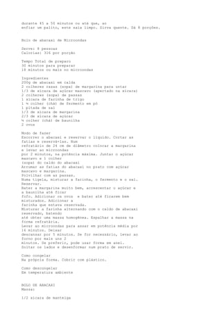 durante 45 a 50 minutos ou até que, ao
enfiar um palito, este saia limpo. Sirva quente. Dá 8 porções.


Bolo de abacaxi de Microondas

Serve: 8 pessoas
Calorias: 316 por porção

Tempo Total de preparo
30 minutos para preparar
18 minutos ou mais no microondas

Ingredientes
200g de abacaxi em calda
2 colheres rasas (sopa) de margarina para untar
1/3 de xícara de açúcar mascavo (apertado na xícara)
2 colheres (sopa) de passas
1 xícara de farinha de trigo
1 ½ colher (chá) de fermento em pó
1 pitada de sal
1/3 de xícara de margarina
2/3 de xícara de açúcar
½ colher (chá) de baunilha
2 ovos

Modo de fazer
Escorrer o abacaxi e reservar o líquido. Cortar as
fatias e reservá-las. Num
refratário de 24 cm de diâmetro colocar a margarina
e levar ao microondas
por 2 minutos, na potência máxima. Juntar o açúcar
mascavo e 1 colher
(sopa) do caldo do abacaxi
Arrumar as fatias do abacaxi no prato com açúcar
mascavo e margarina.
Polvilhar com as passas.
Numa tigela, misturar a farinha, o fermento e o sal.
Reservar.
Bater a margarina muito bem, acrescentar o açúcar e
a baunilha até ficar
fofo. Adicionar os ovos e bater até ficarem bem
misturados. Adicionar a
farinha que estava reservada.
Misturar a farinha alternando com o caldo de abacaxi
reservado, batendo
até obter uma massa homogênea. Espalhar a massa na
forma refratária.
Levar ao microondas para assar em potência média por
16 minutos. Deixar
descansar por 5 minutos. Se for necessário, levar ao
forno por mais uns 2
minutos. Se preferir, pode usar forma em anel.
Soltar os lados e desenformar num prato de servir.

Como congelar
Na própria forma. Cobrir com plástico.

Como descongelar
Em temperatura ambiente


BOLO DE ABACAXI
Massa:

1/2 xícara de manteiga
 
