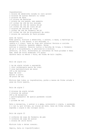 Ingredientes:
l xícara de abobrinha ralada no ralo grosso
2 xícaras de açúcar mascavo ou comum
2 xícaras de água
l/2 xícara de manteiga
l xícara de uva passa, sem semente
l/2 colher de chá de noz moscada
2 colheres de chá de canela em pó
l/2 colher de chá de cravo em pó
3 xícaras de farinha de trigo
l colher de chá de fermento em pó
l/2 colher de chá de bicarbonato de sódio
l xícara de castanha do Pará picadas

modo de fazer:
Numa panela, misture a abobrinha, o açúcar, a água, a manteiga ou
margarina, a uva passa, a noz moscada, a
canela e o cravo. Leve ao fogo até levantar fervura e cozinhe
durante 3 minutos, mexendo sempre. Deixe
esfriar e reserve. Peneire juntos a farinha de trigo, o fermento
em pó e o bicarbonato, e adicione-os à mistura
anterior, já fria. Acrescente as castanhas do Pará picadas e mexa
bem. Asse em forno moderado l70 graus
durante mais ou menos l hora, em forma de bolo inglês.



Bolo de aipim cru

1 kg de aipim ralado e espremido
1 coco ralado(pela parte de trás)
3 ovos batidos(clara em neve)
100 g de manteiga
Água de coco
Açúcar a gosto
Um pouco de sal

Misture bem todos os ingredientes, ponha a massa em forma untada e
asse em forno quente.


Bolo de aipim I

4 xícaras de aipim ralado
3 xícaras de açúcar
200 g de margarina
1 pacote(pequeno) de queijo parmesão ralado
4 ovos
1 pitada de sal

Bata a margarina, o açúcar e a gema, acrescente o aipim, o parmesão
e o sal e, por último, as claras em neve. Asse em forma untada. Não
esprema o aipim e não coloque leite.


Bolo de aipim II

2 colheres de sopa de fermento de pão
3 colheres de sopa de açúcar
1 xícara de leite morno

Misture tudo e deixe crescer.

Depois, bata no liquidificador:
 
