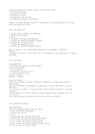 1 prato pequeno de aipim cozido cortado em cubos
1/2 xícara de óleo
1 xícara de açúcar
1 xícara de leite
1 colher de sopa de sal
2 colheres de sopa de manteiga

Depois de tudo batido, jogue no fermento e vá pondo farinha de trigo
até não pegar nas mãos.


Bolo de aipim III

1   kg de aipim ralado sem espremer
2   xícaras de açúcar
4   ovos
2   colheres de sopa de manteiga
1   xícara de queijo parmesão ralado
1   xícara de leite de coco
1   xícara de bagaço de coco
1   colher de chá de fermento em pó

Bata o açúcar com a manteiga, acrescente as gemas, o aipim, o
queijo,
o bagaço de coco, o leite de coco, o fermento e, por último, as claras
em neve.


Bolo de Aipim

ingredientes:
3 xícaras de mandioca crua ralada
60 g de manteiga
3 ovos batidos
l xícara de leite de coco
l colher de chá de sal
açúcar a gosto
açúcar e canela

modo de fazer:
Junte l/2 xícara de água fervente à mandioca e passe por peneira
para tirar
um pouco da goma. Acrescente a manteiga, os ovos batidos, o leite
de coco o
sal e açúcar a gosto. Coloque numa forma de bolo untada e salpique
levemen-
te com açúcar e canela. Asse em forno preaquecido, quente, por 60
a 70 minu-
tos. Deixe esfriar um pouco antes de retirar da forma.



Bolo de Ameixa Preta

Ingredientes
400 g de ameixa preta seca em lata
3/4 de xícara de manteiga
l xícara de açúcar
3 ovos
l 3/4 xícara de farinha de trigo
l colher de chá de bicarbonato de sódio
l l/2 colher de chá de canela em pó
l/4 de colher de chá de cravo em pó
l/4 de colher de chá de noz-moscada ralada
l/3 de xícara de leite azedo
 