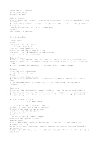 200 ml de leite de coco
½ xícara de leite
6 claras em neve

modo de preparar:
bata as gemas com o açúcar e a margarina até clarear. triture o amendoim e junte
a farinha
de trigo com o fermento. alterne a esta mistura com o leite, o leite de coco e
por último
incorpore à esta mistura, as claras em neve.
recheio
com recheio: 40 porções


Bolo de Amendoim

Ingredientes
5 ovos
1 ½ xícara (chá) de açúcar
1 xícara de leite morno
1 colher (sopa) de margarina
2 xícaras (chá) de farinha de trigo
1 ½ xícara (chá) de amendoim torrado e moído
1 colher (sopa) de fermento em pó

Modo de Preparo
Bater as claras em neve. Juntar as gemas e, sem parar de bater,acrescente aos
poucos o açúcar, o leite morno, a margarina derretida no leite, e a farinha de
trigo.
Misturar levemente o amendoim torrado e moído e o fermento em pó.

Recheio
1 lata de leite condensado
1 vidro de leite de coco
2 gemas
1 colher (sopa) de margarina
Misture o leite condensado, o leite de coco, as gemas e a margarina. Leve ao
fogo
baixo, mexendo sempre, até engrossar. Corte o bolo ao meio e espalhe o
recheio já frio.

Cobertura
2 xícaras   (chá) de chocolate em pó 2 colheres (sopa) de margarina 2 colheres
(sopa) de   leite Leve ao fogo o chocolate em pó, a margarina, e as duas colheres
de leite.   Ferva ligeiramente até engrossar. Cubra o bolo e salpique amendoim
torrado e   moído.

Bolo de aniversário diet
                  - Silvana Costa

1 xícara de chá de farinha de trigo
1 colher de sopa rasa de multi adoçante
2 colheres de sopa rasa de maisena
1 xícara de chá de água quente
6 claras em neve
4 gemas
1 colher de sopa de fermento em pó
8 colheres de sopa de frutose
Modo de preparar
Bata as gemas com 4 colheres de sopa de frutose até virar um creme claro.
Acrescente o leite
morno, a farinha, a maisena e o multi adoçante aos poucos. Continue batendo e
acrescente o
fermento. Reserve. Bata as claras com o restante da frutose até obter um suspiro
bem firme.
 