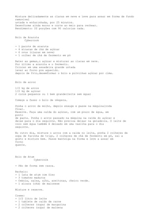 Misture delicadamente as claras em neve e leve para assar em forma de fundo
removível
untada e enfarinhada, por 25 minutos.
Desenforme ainda morno e corte ao meio para rechear.
Rendimento: 20 porções com 90 calorias cada.


Bolo de Araruta
      Cybercook

-   1   pacote de araruta
-   4   xicaras de chá de açúcar
-   6   ovos (claras em neve)
-   1   colher de chá de fermento em pó

Bater as gemas,o açúcar e misturar as claras em neve.
Por último a araruta e o fermento.
Colocar em uma assadeira grande untada
levar ao forno pre aquecido.
depois de frio,desemformar o bolo e polvilhas açúcar por cima.


Bolo de arroz

1/2 kg de arroz
1/2 kg de açúcar
2 cocos pequenos ou 1 bem grande(leite sem água)

Começe a fazer o bolo de véspera.

Ponha o arroz de molho, depois enxuge e passe na máquina(roda
fina).
Reserve. Faça uma calda do açúcar, com um pouco de água, em
ponto
de pasta. Ponha o arroz passado na máquina na calda do açúcar e
deixe para o dia seguinte. Não precisa deixar na geladeira. O leite de
coco sem água também é deixado em uma vasilha para o dia
seguinte.

No outro dia, misture o arroz com a calda no leite, ponha 2 colheres de
sopa de farinha de trigo, 2 colheres de chá de fermento em pó, sal a
gosto e misture bem. Passe manteiga na forma e leve a assar em
forno
quente.



Bolo de Atum
            Cybercook

- Pão de forma sem casca.

Recheio:
- 1 lata de atum com óleo
- 3 tomates maduros
- Cebola, salsa, alho, azeitonas, cheiro verde.
- 1 xícara (chá) de maionese

Misture e reserve.

Creme:
- 1/2 litro de leite
- 1 tablete de caldo de carne
- 2 colheres (sopa) de margarina
- 2 colheres (sopa) de maisena
 