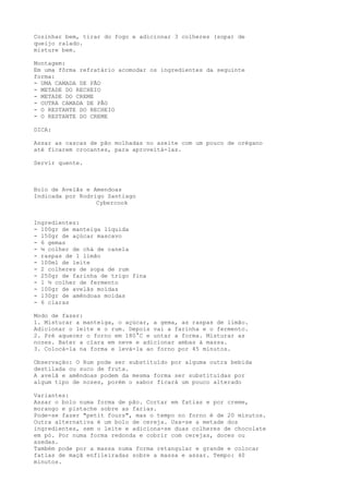 Cozinhar bem, tirar do fogo e adicionar 3 colheres (sopa) de
queijo ralado.
misture bem.

Montagem:
Em uma fôrma refratário acomodar os ingredientes da seguinte
forma:
- UMA CAMADA DE PÃO
- METADE DO RECHEIO
- METADE DO CREME
- OUTRA CAMADA DE PÃO
- O RESTANTE DO RECHEIO
- O RESTANTE DO CREME

DICA:

Assar as cascas de pão molhadas no azeite com um pouco de orégano
até ficarem crocantes, para aproveitá-las.

Servir quente.



Bolo de Avelãs e Amendoas
Indicada por Rodrigo Santiago
                  Cybercook


Ingredientes:
- 100gr de manteiga líquida
- 150gr de açúcar mascavo
- 6 gemas
- ¼ colher de chá de canela
- raspas de 1 limão
- 100ml de leite
- 2 colheres de sopa de rum
- 250gr de farinha de trigo fina
- 1 ½ colher de fermento
- 100gr de avelãs moídas
- 130gr de amêndoas moídas
- 6 claras

Modo de fazer:
1. Misturar a manteiga, o açúcar, a gema, as raspas de limão.
Adicionar o leite e o rum. Depois vai a farinha e o fermento.
2. Pré aquecer o forno em 180°C e untar a forma. Misturar as
nozes. Bater a clara em neve e adicionar ambas à massa.
3. Colocá-la na forma e levá-la ao forno por 45 minutos.

Observação: O Rum pode ser substituído por alguma outra bebida
destilada ou suco de fruta.
A avelã e amêndoas podem da mesma forma ser substituídas por
algum tipo de nozes, porém o sabor ficará um pouco alterado

Variantes:
Assar o bolo numa forma de pão. Cortar em fatias e por creme,
morango e pistache sobre as farias.
Pode-se fazer "petit fours", mas o tempo no forno é de 20 minutos.
Outra alternativa é um bolo de cereja. Usa-se a metade dos
ingredientes, sem o leite e adiciona-se duas colheres de chocolate
em pó. Por numa forma redonda e cobrir com cerejas, doces ou
azedas.
Também pode por a massa numa forma retangular e grande e colocar
fatias de maçã enfileiradas sobre a massa e assar. Tempo: 40
minutos.
 