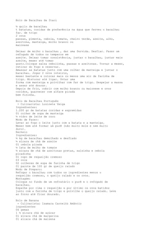 Bolo de Bacalhau da Itaci

½ quilo de bacalhau
t batatas, cozidas de preferência na água que ferveu o bacalhau
far. de trigo
2 ovos
passas, pimenta, cebola, tomate, cheiro verde, azeite, alho,
azeitona, manteiga, molho branco ou
maionese

Deixar de molho o bacalhau , dar uma fervida. Desfiar. Fazer um
refogado de todos os temperos em
azeite. Deixar tomar consistência, juntar o bacalhau, juntar mais
azeite, mexer até tomar
gosto.Coloque salsa cebolinha, passas e azeitonas. Tornar a mexer,
retirar do fogo e reservar.
Amassar as batatas junto com uma colher de manteiga e juntar o
bacalhau. Jogar 2 ovos inteiros,
mexer bastante e colocar mais ou menos uma xíc de farinha de
trigo. Misturar até ligar. Untar uma
forma com manteiga e polvilhar com far de trigo. Despejar a massa
e assar até dourar.
Depois de frio, cobrir com molho branco ou maionese e ovos
cozidos, guarnecer com alface picada
bem fininha.

Bolo de Bacalhau Português
 - Culinarista: Luzinete Veiga
Ingredientes:
1.200 gr de batatas cozidas e espremidas
01 colher de sopa de manteiga
½ vidro de leite de coco
Modo de Fazer:
Levar ao fogo o leite junto com a batata e a manteiga.
Mexer bem até formar um purê (não muito mole e nem muito
duro).
Recheio
Ingredientes:
½ kg de bacalhau demolhado e desfiado
½ xícara de chá de azeite
01 cebola picada
½ lata de molho de tomate
½ xícara de chá de azeitonas pretas, salsinha e cebola
picadinha
01 copo de requeijão cremoso
03 ovos
02 colheres de sopa de farinha de trigo
01 pacote de 100 gr de queijo ralado
Modo de Preparo:
Refogar o bacalhau com todos os ingredientes menos o
requeijão cremoso, o queijo ralado e os ovos.
Montagem:
Coloque no fundo de um refratário o purê e o refogado de
bacalhau.
Espalhe por cima o requeijão e por último os ovos batidos
junto com a farinha de trigo e polvilhe o queijo ralado. Leve
ao forno até ficar dourado.

Bolo de Banana
 - Culinarista: Isamara Carnelóz Amâncio
ingredientes
06 gemas
1 ½ xícara chá de açúcar
01 xícara chá de margarina
01 xícara chá de maisena
 