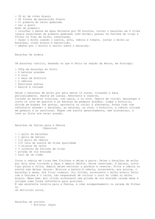 - 30 ml de vinho branco
- 06 folhas de manjericão fresco
- 01 pimenta do reino quebrada
- sal a gosto
modo de preparo:
- cozinhar o penne em água fervente por 08 minutos, cortar o bacalhau em 4 filés
iguais salpicando de pimenta quebrada (não moída); passar na farinha de trigo e
fritar no óleo de milho, reservando.
- fazer o molho usando o azeite, alho, cebola e tomate. juntar o molho ao
bacalhau, vinho branco e manjericão.
- abafar por 1 minuto e servir sobre o macarrão.


Bacalhau da aldeia


Um bacalhau rústico, baseado no que é feito na região da Beira, em Portugal.

-   500g de bacalhau do Porto
-   4 batatas grandes
-   6 ovos
-   1 maço de brócolis
-   2 cebolas
-   Azeitonas pretas
-   Azeite à vontade

Deixe o bacalhau de molho por pelo menos 12 horas, trocando a água
periodicamente. Desfie em lascas. Afervente e reserve.
Cozinhe as batatas inteiras, com casca, e os ovos. Depois de cozido, descasque e
corte os ovos em quartos e as batatas em pedaços graúdos. Limpe o brócolis,
divida em buquês (se gostar, aproveite os talos) e afervente. Ponha tudo num
refratário grande: o bacalhau, as batatas, os ovos, o brócolis, a cebola cortada
em pedaços e as azeitonas. Regue com azeite generosamente, sem economizar, e
leve ao forno até estar assado.



Bacalhau da Tantan para a Páscoa
                  Cybercook

-   1 quilo de bacalhau
-   1 quilo de batata
-   1/2 quilo de cebola
-   1/2 lata de azeite de ótima qualidade
-   3 xícaras de leite
-   3 colheres de farinha de trigo
-   pitada de noz moscada
-   suco de um limão

Corte a cebola em tiras bem fininhas e deixe à parte. Deixe o bacalhau de molho
por dois dias trocando a água e depois desfie. Deixe reservado. A batata, corte
tipo palha e frite, depois deixe escorrer a gordura e reserve. Frite a cebola no
azeite sem deixar dourar. Misture a batata à cebola, acrescente, aos poucos, o
bacalhau e mexa, até ficar cremoso. Por último, acrescente o molho branco feito
com a farinha e o leite, não esquecendo de colocar o suco do limão no molho
branco. Mexa bem. por ultimo acrescente uma pitada de noz moscada ralada mexa e
coloque numa forma refratária para gratinar.
É uma excelente receita para a Páscoa, e como acompanhamento ou salada de folhas
ou
um delicioso arroz.



Bacalhau de artista
          - Artista: Jayne
 