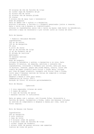 03 xícaras de chá de farinha de trigo
01 colher sopa de fermento em pó
01 xícara chá de leite
02 xícaras chá de banana picada
06 claras
½ xícara chá de água (use o necessário)
modo de preparar
bata as gemas com o açúcar e a margarina.
misture a maisena, a farinha e o fermento peneirados juntos e reserve.
bata o leite com a banana no liqüidificador.
alterne os ingredientes secos com o leite na massa (sem bater na batedeira).
adicione a água se necessário e por último junte as claras em neve.


Bolo de banana

 - Padeiro: Benjamim Abrahão
ingredientes:
300 gr de açúcar
100 gr de margarina
04 ovos
¼ litro de leite
400 gr de farinha de trigo
15 gr de fermento em pó
01 pitada de vanilina
decoração:
06 bananas nanicas
caramelo
modo de preparo:
coloque na batedeira o açúcar, a margarina e os ovos. bata
durante 15 minutos. em seguida, adicione o restante dos
ingredientes, colocando o fermento por último. bata por mais
15 minutos. reserve. pegue uma forma média, unte-a, corte uma
rodela de papel alumínio para forrar o fundo dela, coloque
por cima do papel alumínio, caramelo até forrar toda a forma,
corte umas 6 bananas nanicas em fatias de comprido e coloque
por cima do caramelo.
despeje a massa e leve para assar.
temperatura do forno: 200ºc
duração do forno: 40 minutos aproximadamente.

Bolo de Banana
                   Cybercook

-   2 ovos separados (claras em neve)
-   2 copos de açúcar
-   ½ copo de farinha de matzá
-   bananas nanicas (o suficiente)

Bata as gemas com o açúcar, até ficarem fofas. Acrescente a
farinha de matzá. Caramelize a forma, cubra com bananas cortadas
no sentido do comprimento e despeje a massa por cima. Leve ao
forno regular.


Bolo de Banana com Passas

Ingredientes
200 gr margarina
4 ovos inteiros
1 copo de leite
2 ½ xícaras (chá) de açúcar
3 ½ xícaras (chá) de farinha de trigo
1 colher (sopa0 de fermento
1 xícara (chá) de passas escuras sem sementes
1cálice de vinho do porto
 