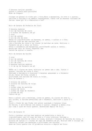 2 bananas nanicas grandes
açúcar e canela para polvilhar
Modo de Preparo

Coloque as passas no vinho por 1 hora.Bata a margarina, os ovos e o açúcar,
adicione a farinha e os demais ingredientes. Cubra com as bananas cortadas em
fatias. Asse por 30 a 40minutos a 180°


Bolo de banana da Rosheila da Itaci

9 bananas maduras
3 xíc de farinha de rosca
1 ½ colher de fermento em pó
3 ovos
2 xíc de açúcar
½ xíc de chá de óleo
Bater no liquidificador as bananas, as gemas, o açúcar e o óleo.
Misturar tudo em uma vasilha com
com a farinha de rosca e as claras já batidas em neve. Misturar o
fermento em pó e levar ao forno.
Untar a assadeira com margarina, polvilhando açúcar e canela.
Assim que sair do forno, espalhar uma
farofa de açúcar e canela.

Bolo de banana da Hycléa

3   ovos
2   xíc de açúcar
2   xíc de farinha de rosca
1   xíc de óleo
6   bananas nanicas maduras
1   cl de sp de fermento em pó

BATEr as 3 claras em neve, misturar as gemas uma a uma. Juntar o
açúcar, farinha de rosca e óleo.
Desligar a batedeira e misturar 6 bananas amassadas e o fermento
em pó. Assar em forma untada e
polvilhada com farinha de rosca ou trigo.
Bolo de banana I

3 xícaras de açúcar
3 xícaras de farinha de trigo
3 ovos
1 colher sopa de manteiga
1 xícara de leite
1 colher de sopa de fermento
1 pitada de sal
Canela em pó

Bata o açúcar com a manteiga, junte as gemas, as claras em neve e,
por último, a farinha peneirada com o fermento. Adicione o leite e o
sal.
Forre o fundo de uma forma com açúcar queimado e bananas cruas
em fatias, e polvilhe-as com canela e açúcar. Despeje a massa crua
por cima e asse em forno quente. Desenforme depois de frio.


Bolo de banana II

Corte 4 bananas nanicas bem maduras em pedacinhos e bata no
liquidificador com 1/2 copo de óleo e 3 ovos inteiros. Derrame a
mistura numa vasilha de vidro ou louça, misture 3 xícaras de farinha de rosca, 3
xícaras de açúcar e 1 colher de sopa de fermento em pó. Misture bem e coloque em
tabuleiro untado com manteiga e polvilhado com farinha.
Asse em forno quente nos 10 primeiros minutos e depois em forno
 