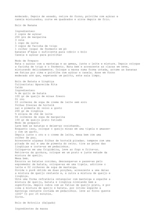 moderado. Depois de assado, retire do forno, polvilhe com açúcar e
canela misturados, corte em quadrados e sirva depois de frio.

Bolo de Banana

Ingredientes:
2 copos de açúcar
200 grs de margarina
3 ovos
1 copo de leite
3 copos de farinha de trigo
1 colher (sopa) de fermento em pó
bananas d’água o suficiente para cobrir o bolo
Canela e açúcar para polvilhar

Modo de Preparo
Bata o açúcar com a manteiga e as gemas, junte o leite e misture. Depois coloque
a farinha de trigo e o fermento. Bata bem e acrescente as claras em neve,
misturando delicadamente. Coloque a massa numa forma untada, arrume as bananas
em fatias por cima e polvilhe com açúcar e canela. Asse em forno
moderado até que, espetando um palito, este saia limpo.

Bolo de Batata e Lingüiça
Culinarista: Aparecida Rita
Caldo
Ingredientes:
¾ de quilo de batata
100 gr de queijo de minas fresco
01 ovo
03 colheres de sopa de creme de leite sem soro
folhas frescas de hortelã
sal e pimenta do reino a gosto
200 gr de lingüiça
½ xícara de chá de leite
06 colheres de sopa de margarina
100 gr de queijo prato fatiado
Modo de preparo:
Lave bem as batatas e deixe-as cozinhando.
Enquanto isso, coloque o queijo minas em uma tigela e amasse-
o com um garfo.
Depois junte o ovo e o creme de leite, mexa bem com uma
colher de pau.
Acrescente algumas folhas de hortelã picadas. tempere com uma
pitada de sal e uma de pimenta do reino. tire as peles das
lingüiças e corte-as em pedacinhos.
Coloque-os em uma frigideira, leve ao fogo e frite-os.
Retire-os da gordura, coloque em um prato e junte metade da
mistura de queijo.
Mexa bem.
Escorra as batatas cozidas, descasque-as e passe-as pelo
espremedor de batata, coloque-as em uma tigela. adicione o
leite e 02 colheres de sopa de manteiga.
Divida o purê obtido em duas porções, acrescente a uma delas
a mistura de queijo restante e, a outra a mistura de queijo e
lingüiça.
Unte uma forma refratária retangular com manteiga e espalhe a
mistura de queijo, batata e lingüiça nivelando bem a
superfície, depois cubra com as fatias de queijo prato, e por
cima a mistura de queijo e batata. por último espalhe a
manteiga restante cortada em pedacinhos. leve ao forno quente
(200º C) por 25 minutos.
Sirva.

Bolo de Brócolis (Salgado)

Ingredientes da massa
 