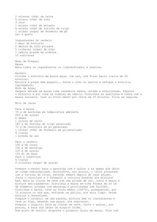 2 xícaras (chá) de leite
½ xícara (chá) de óleo
3 ovos
1 xícara (chá) de maisena
½ xícara (chá) de farinha de trigo
1 colher (sopa) de fermento em pó
sal a gosto

Ingredientes do recheio
1 maço de brócolis
2 dentes de alho picados
5 colheres (sopa) de óleo
1 cebola grande em rodelas
10 azeitonas

Modo de Preparo
Massa
Bata todos os ingredientes no liqüidificador e reserve.

Recheio
Cozinhe o brócolis em pouca água, com sal, até ficar macio (cerca de 20
minutos).
Escorra e pique bem pequeno.. Doure o alho no azeite e refogue o brócolis
rapidamente.
Modo de Armar
Despeje metade da massa numa assadeira média, untada e enfarinhada. Espalhe
o brócolis e por cima as rodelas de cebola. Distribua as azeitonas e cubra com a
massa restante. Leve ao forno médio por cerca de 25 minutos. Sirva em seguida.

Bolo de cacau

Para a massa
75 g de manteiga em temperatura ambiente
200 g de açúcar
4 gemas
1 xícara de leite
180 g de farinha de trigo peneirada
70 g de chocolate em pó peneirado
1 colher (chá) de fermento em pó peneirado
4 claras
1 pitada de sal

Para o recheio
100 g de cacau
100 g de manteiga
125 g de açúcar
125 ml de água
Para a cobertura
4 claras
4 colheres (sopa) de açúcar

Prepare a massa: bata a manteiga com o açúcar e as gemas até obter
um creme esbranquiçado. Acrescente, aos poucos, o leite alternado
com a farinha de trigo, batendo sempre depois de cada adição.
Junte o chocolate e o fermento e continue batendo até misturar
bem. Bata as claras em neve com uma pitada de sal. Junte à massa e
misture delicadamente. Distribua a massa em três fôrmas de 20 cm
de diâmetro untadas com manteiga e polvilhadas com farinha.
Distribua a massa. Leve ao forno médio (180ºC), preaquecido, por
10 minutos ou até que, enfiando um palito, ele saia limpo. Deixe
esfriar e desenforme.
Prepare o recheio: em uma panela, misture bem os ingredientes e
leve ao fogo, mexendo sem parar, até engrossar.
Prepare o suspiro: bata as claras em neve. Junte o açúcar, aos
poucos, e bata até obter um suspiro firme.
Num prato de servir, disponha o primeiro disco de massa. Fure com
 