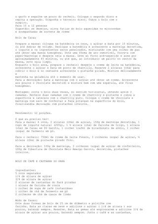 o garfo e espalhe um pouco do recheio. Coloque o segundo disco e
repita a operação. Disponha o terceiro disco. Cubra o bolo com o
suspiro.
Para 10 a 12 pessoas
Sugestão: se desejar, sirva fatias do bolo aquecidas no microondas
e acompanhadas de sorvete de creme

Bolo de Cacau

Prepare a massa: coloque na batedeira os ovos, o açúcar e bata por 10 minutos,
ou até dobrar de volume. Desligue a batedeira e acrescente a manteiga derretida,
o iogurte e os ingredientes secos peneirados, misturando com uma colher de pau
até obter uma massa homogênea. Unte uma fôrma de aro removível, forre-a com
papel-manteiga e despeje nela a massa. Leve ao forno pré-aquecido e asse por
aproximadamente 45 minutos, ou até que, ao introduzir um palito no centro da
massa, este saia limpo.
Enquanto o bolo assa, prepare o recheio: despeje o creme de leite na batedeira,
acrescente o açúcar e bata em ponto de chantilly. Reserve 2 xícaras (chá) para
cobrir o bolo e no restante acrescente o pistache picado. Misture delicadamente
e
mantenha na geladeira até o momento de usar.
Para a decoração: bata a manteiga com o açúcar até obter um creme. Acrescente
aos poucos o chocolate derretido e misture bem com uma espátula, até ficar
homogêneo.

Montagem: corte o bolo duas vezes, no sentido horizontal, obtendo assim 3
camadas. Recheie duas camadas com o creme de chantilly e pistache e cubra a
superfície e laterais com o chantilly puro. Coloque o creme de chocolate e
manteiga num saco de confeitar e faça pitangas na superfície do bolo,
finalizandoa decoração com pistaches inteiros.


Rendimento: 12 porções.

O que eu preciso ter-
Para a massa: 6 ovos, 2 xícaras (chá) de açúcar, 150g de manteiga derretida, 1
copo de iogurte natural (200g), 1 ½ xícara (chá) de farinha de trigo, 1 xícara
(chá) de Cacau em Pó Garoto, 1 colher (café) de bicarbonato de sódio, 1 colher
(sopa) de fermento em pó.

Para o recheio: 750ml de creme de leite fresco, 3 colheres (sopa) de açúcar, ½
xícara (chá) de pistache picado fino.

Para a decoração: 100g de manteiga, 3 colheres (sopa) de açúcar de confeiteiro,
100g de Cobertura de Chocolate Meio Amargo Garoto, derretida, pistaches
inteiros.


BOLO DE CAFÉ E CASTANHA DO PARA


Ingredientes:
5 ovos separados
l/4 de xícara de açúcar
3/4 de xícara de açúcar
2 xícaras de castanhas do Pará picadas
l xícara de farinha de rosca
l colher de sopa de café instantâneo
l colher de chá de fermento em pó
2 colheres de chá de casca de limão

Modo de fazer:
Unte duas formas de bolo de 25 cm de diâmetro e polvilhe com
farinha. Bata as claras em neve e adicione o açúcar ( l/4 de xícara ) aos
poucos, batendo sempre. Reserve. Bata as gemas até engrossarem e adicione 3/4 de
xícara de açúcar aos poucos, batendo sempre. Junte o café e as castanhas,
 