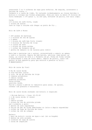 reservando 3 ou 4 colheres de sopa para enfeitar. Em seguida, acrescente a
farinha de rosca, o
fermento e a casca de limão. Vá juntando cuidadosamente as claras batidas à
mistura e coloque nas formas preparadas. Asse por mais ou menos 25 minutos em
forno moderado ( l70 graus ), ou até que, enfiando um palito, ele saia limpo.

Calda
l/2 xícara de café forte, coado
l xícara de açúcar
leve ao fogo e cozinhe até chegar ao ponto de fio .


Bolo de Café e Nozes


-   200 gramas de manteiga
-   2 xícaras de chá de açúcar
-   4 gemas
-   1 xícara de café bem forte (coado)
-   3 xícaras de farinha de trigo
-   4 claras em neve
-   1 xícara de nozes moídas
-   1 colher de fermento em pó
-   geléia de damasco ou de laranja para cobrir

Bata bem a manteiga com o açúcar, acrescentando a seguir as gemas,
o café e a farinha. Depois de bem batido, adicione (sem bater) as
nozes, as claras em neve e o fermento em pó. Ponha em forma untada
e enfarinhada e asse em forno médio. Depois de pronto, cubra com
geléia (é bom aquecê-la para que escorra e penetre no bolo).
É MARAVILHOSO!!


Bolo de carne da Itaci

½ Kg de carne moída
4 ovos batidos juntos
8 colh. de sp de farinha de trigo
4 tomates picadinhos
½ cebola ralada
pimentão picadinho
salsa picada
azeitona verde.
Faz-se a massa e põe-se no tabuleiro para assar. Se quiser,
rechear com presunto e muzzarela.


Bolo de carne moída recheado com brócoli e requeijão

 - Míriam Bettini - fone: 63.33.49
1 k de carne moída (2 vezes)
2 ovos
1 cebola picada
1 xícara de chá de salsinha picada
sal e pimenta a gosto
3 dentes de alho espremidos
4 fatias de pão de forma demolhadas no leite e depois espremidas
1 colher de sopa de farinha de rosca
1 colher de chá de orégano

Recheio
1 maço de brócoli cozido em água e sal (só os buquês)
5 dentes de alho picados
2 colheres de sopa de azeite
1 caixa de requeijão
 