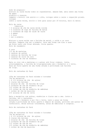 modo de preparar:
misture na carne moída todos os ingredientes. amasse bem. abra sobre uma folha
de papel
alumínio e reserve.
tempere o brócoli com azeite e o alho, coloque sobre a carne o requeijão picado.
coloque
sobre a carne moída, enrole e leve para assar por 20 minutos, mais ou menos.

Bolo de carne
      Cybercook
- 2 xícaras de chá de carne moída cozida
- 5 colheres de sopa de farinha de matzá
- 5 colheres de sopa de caldo de carne
- 4 gemas
- 2 ovos
- sal e pimenta

Misture a carne moída com a farinha de matzá, o caldo e os ovos
batidos. Tempere com sal e pimenta. Unte uma forma com óleo e asse
em forno lento até ficar dourado. Sirva quente.
Bolo de casamento

8 ovos
1/2 kg de manteiga
4 canecas de açúcar
6 canecas de farinha de trigo
2 canecas de leite de coco
6 colheres de chá de fermento

Bata os ovos com a manteiga e o açúcar até ficar cremoso. Junte,
alternadamente, a farinha de trigo(peneirada com o fermento) e o leite.
Asse em forno quente em uma forma untada e polvilhada com farinha
de trigo.

Bolo de castanhas do Pará


100g de castanhas do Pará raladas e torradas
75g de margarina
1 e 1/2 xícaras de chá de açúcar
4 claras não batidas
2 xícaras de chá de farinha de trigo
2 colheres de chá de fermento em pó
1/2 colher de chá de sal
1/2 colher de chá de essência de amêndoas
1 colher de chá de baunilha
1/2 xícaras de chá de leite

Bata a margarina com açúcar, essências e claras   uma a uma. Junte a
farinha, sal e castanhas.
Acrescente o fermento e por fim o leite. Leve a   assar em forma
untada e polvilhada em forno quente e depois de   assado, polvilhe com açúcar de
confeiteiro. Deixe esfriar totalmente, antes de   embrulhar e congelar.

Bolo de castanhas do Pará


100g de castanhas do Pará raladas e torradas
75g de margarina
1 e 1/2 xícaras de chá de açúcar
4 claras não batidas
2 xícaras de chá de farinha de trigo
2 colheres de chá de fermento em pó
1/2 colher de chá de sal
1/2 colher de chá de essência de amêndoas
1 colher de chá de baunilha
 