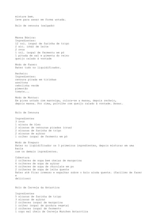 misture bem.
leve para assar em forma untada.

Bolo de cenoura (salgado)



Massa Básica:
Ingredientes:
12 col. (sopa) de farinha de trigo
2 xíc. (chá) de leite
2 ovos
1 col. (sopa) de fermento em pó
1 pitada de sal e pimenta do reino
queijo ralado à vontade

Modo de Fazer:
Bater tudo no liquidificador.

Recheio:
Ingredientes:
cenoura picada em tirinhas
azeitona
cebolinha verde
pimentão
tomate...

Modo de Montar:
Em pirex untado com manteiga, coloca-se a massa, depois recheio,
depois massa. Por cima, polvilhe com queijo ralado à vontade. Assar.


Bolo de Cenoura

Ingredientes
3 ovos
1 xícara de óleo
2 xícaras de cenouras picadas (crua)
2 xícaras de farinha de trigo
2 xícaras de açúcar
1 colher (sopa) de fermento em pó

Modo de Preparo
Bater no liqüidificador os 3 primeiros ingredientes, depois misturar em uma
bacia
com os demais ingredientes.

Cobertura
2 colheres de sopa bem cheias de margarina
6 colheres de sopa de açúcar
6 colheres de sopa de chocolate em po
2 colheres de sopa de leite quente
Bater até ficar cremoso e espalhar sobre o bolo ainda quente. (facílimo de fazer
e
delicioso)


Bolo de Cerveja da Antartica

Ingredientes
5 xícaras de farinha de trigo
3 xícaras de açúcar
2 colheres (sopa) de margarina
1 colher (sopa) de gordura vegetal
2 colheres (sopa) de fermento
1 copo mal cheio de Cerveja Munchen Antarctica
 