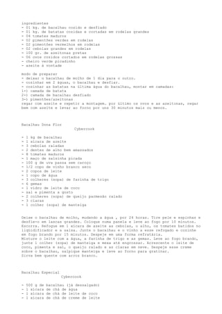 ingredientes
- 01 kg. de bacalhau cozido e desfiado
- 01 kg. de batatas cozidas e cortadas em rodelas grandes
- 04 tomates maduros
- 02 pimentões verdes em rodelas
- 02 pimentões vermelhos em rodelas
- 02 cebolas grandes em rodelas
- 100 gr. de azeitonas pretas
- 06 ovos cozidos cortados em rodelas grossas
- cheiro verde picadinho
- azeite à vontade

modo de preparar
- deixar o bacalhau de molho de 1 dia para o outro.
- cozinhar em 2 águas, o bacalhau e desfiar.
- cozinhar as batatas na última água do bacalhau, montar em camadas:
1-) camada de batata
2-) camada de bacalhau desfiado
3-) pimentões/azeitonas
regar com azeite e repetir a montagem. por último os ovos e as azeitonas, regar
bem com azeite e levar ao forno por uns 30 minutos mais ou menos.



Bacalhau Dona Flor
                           Cybercook

-   1 kg de bacalhau
-   1 xícara de azeite
-   3 cebolas raladas
-   2 dentes de alho bem amassados
-   8 tomates maduros
-   1 maço de salsinha picada
-   100 g de uva passa sem caroço
-   1/2 copo de vinho branco seco
-   2 copos de leite
-   1 copo de água
-   3 colheres (sopa) de farinha de trigo
-   6 gemas
-   1 vidro de leite de coco
-   sal e pimenta a gosto
-   2 colheres (sopa) de queijo parmesão ralado
-   3 claras
-   1 colher (sopa) de manteiga


Deixe o bacalhau de molho, mudando a água , por 24 horas. Tire pele e espinhas e
desfie-o em lascas grandes. Coloque numa panela e leve ao fogo por 10 minutos.
Escorra. Refogue em 1 xícara de azeite as cebolas, o alho, os tomates batidos no
liqüidificador e a salsa. Junte o bacalhau e o vinho a esse refogado e cozinhe
em fogo brando por 15 minutos. Despeje em uma forma refratária.
Misture o leite com a água, a farinha de trigo e as gemas. Leve ao fogo brando,
junte 1 colher (sopa) de manteiga e mexa até engrossar. Acrescente o leite de
coco, pimenta e sal, o queijo ralado e as claras em neve. Despeje esse creme
sobre o bacalhau, salpique manteiga e leve ao forno para gratinar.
Sirva bem quente com arroz branco.



Bacalhau Especial
                     Cybercook

-   500 g de   bacalhau (já dessalgado)
-   1 xícara   de chá de água
-   1 xícara   de chá de leite de coco
-   1 xícara   de chá de creme de leite
 
