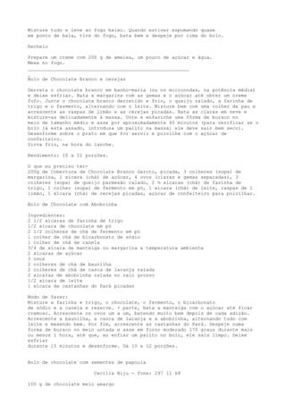 Misture tudo e leve ao fogo baixo. Quando estiver espumando quase
em ponto de bala, tire do fogo, bata bem e despeje por cima do bolo.

Recheio

Prepare um creme com 200 g de ameixa, um pouco de açúcar e água.
Mexa no fogo.
________________________________________________________
_
Bolo de Chocolate Branco e cerejas

Derreta o chocolate branco em banho-maria (ou no microondas, na potência média)
e deixe esfriar. Bata a margarina com as gemas e o açúcar até obter um creme
fofo. Junte o chocolate branco derretido e frio, o queijo ralado, a farinha de
trigo e o fermento, alternando com o leite. Misture bem com uma colher de pau e
acrescente as raspas de limão e as cerejas picadas. Bata as claras em neve e
misture-as delicadamente à massa. Unte e enfarinhe uma fôrma de buraco no
meio de tamanho médio e asse por aproximadamente 40 minutos (para verificar se o
bolo já está assado, introduza um palito na massa: ele deve sair bem seco).
Desenforme sobre o prato em que for servir e polvilhe com o açúcar de
confeiteiro.
Sirva frio, na hora do lanche.

Rendimento: 10 a 12 porções.

O que eu preciso ter-
200g de Cobertura de Chocolate Branco Garoto, picada, 3 colheres (sopa) de
margarina, 1 xícara (chá) de açúcar, 4 ovos (claras e gemas separadas), 3
colheres (sopa) de queijo parmesão ralado, 2 ½ xícaras (chá) de farinha de
trigo, 1 colher (sopa) de fermento em pó, 1 xícara (chá) de leite, raspas de 1
limão, 1 xícara (chá) de cerejas picadas, açúcar de confeiteiro para polvilhar.

Bolo de Chocolate com Abobrinha

Ingredientes:
2 1/2 xícaras de farinha de trigo
l/2 xícara de chocolate em pó
2 l/2 colheres de chá de fermento em pó
l colher de chá de bicarbonato de sódio
l colher de chá de canela
3/4 de xícara de manteiga ou margarina a temperatura ambiente
2 xícaras de açúcar
3 ovos
2 colheres de chá de baunilha
2 colheres de chá de casca de laranja ralada
2 xícaras de abobrinha ralada no ralo grosso
l/2 xícara de leite
l xícara de castanhas do Pará picadas

Modo de fazer:
Misture a farinha e trigo, o chocolate, o fermento, o bicarbonato
de sódio e a canela e reserve. + parte, bata a manteiga com o açúcar até ficar
cremoso. Acrescente os ovos um a um, batendo muito bem depois de cada adição.
Acrescente a baunilha, a casca de laranja e a abobrinha, alternando tudo com
leite e mexendo bem. Por fim, acrescente as castanhas do Pará. Despeje numa
forma de buraco no meio untada e asse em forno moderado l70 graus durante mais
ou menos l hora, até que, ao enfiar um palito no bolo, ele saia limpo. Deixe
esfriar
durante l5 minutos e desenforme. Dá l0 a l2 porções.


Bolo de chocolate com sementes de papoula

                       Cecília Biju - fone: 297 11 68

100 g de chocolate meio amargo
 