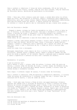 Para o recheio e cobertura: 2 latas de leite condensado, 200 ml de leite de
coco, 200g de coco fresco, ralado, 100g de coco seco tostado, 100g de Cobertura
de Chocolate Garoto, derretida em banho-maria ou microondas.



DICA: · Para que o bolo cresça e asse por igual, a grade deve estar na altura
média do forno. Nos primeiros 15 minutos, regule o termostato para temperatura
média/alta, para que a massa cresça. Depois diminua paratemperatura média/baixa,
para que ela possa assar por dentro. O cheiro gostoso de chocolate
na cozinha e o teste do palito são os indicadores de que a massa está assada...


Bolo de Chocolate e Avelãs

  Prepare a massa: coloque na tigela da batedeira os ovos, o açúcar e bata na
por 10 minutos, ou até dobrar de volume. Desligue a batedeira e acrescente a
aveia, a farinha de trigo, o fermento, o chocolate picado e as avelãs,
misturando com uma colher de pau para ligar os ingredientes. Unte e forre com
papel-manteiga uma
fôrma média de aro removível e asse em forno médio por 40 minutos.

Prepare a calda: numa panela pequena coloque 1 xícara (chá) de água, o açúcar e
leve ao fogo até ferver. Retire do fogo, junte o Cointreau e deixe esfriar.
Prepare o recheio e cobertura: bata a manteiga com o açúcar até obter um creme
bem fofo. Junte o rum, o Chocolate em Pó, o creme de leite e misture bem,
formando
assim um creme liso e encorpado.

Montagem: desenforme o bolo depois de frio e corte-o duas vezes no sentido
horizontal, obtendo assim 3 camadas iguais. Regue a primeira camada com uma
parte da calda e espalhe 1/3 do recheio. Repita a operação para a segunda camada
e cubra a superfície e laterais do bolo com o restante do recheio.


Rendimento: 12 porções.

O que eu preciso ter-
Para a massa: 6 ovos, 1 xícara (chá) de açúcar, ½ xícara (chá) de aveia em
flocos, 1 xícara (chá) de farinha de trigo, 1 colher (sopa) de fermento em pó,
50g de Cobertura de Chocolate Meio Amargo Garoto, picada, ½ xícara (chá) de
avelãs moídas e levemente tostadas.

Para regar: 3 colheres (sopa) de açúcar, ½ xícara (chá) de Cointreau.

Para o recheio e cobertura: 200g de manteiga à temperatura ambiente, 1 ½ xícara
(chá) de açúcar de confeiteiro, 2 colheres (sopa) de rum, 1 xícara (chá) de
Chocolate em Pó Garoto, 1 lata de creme de leite.


DICA: · Você sabe como forrar a fôrma do bolo com papel-manteiga- Primeiro
espalhe uma camada fina e uniforme de margarina no fundo e laterais da fôrma.
Recorte um círculo de papel-manteiga, para o fundo, e uma tira única para as
laterais, tomando por base o tamanho da fôrma. Encaixe-os na fôrma (a margarina
irá ajudar na "fixação") e em seguida despeje a massa. Depois que o bolo assado
estiver e frio, remova o aro da fôrma e puxe delicadamente o papel-manteiga.
Com este cuidado você evita que o bolo "quebre" ou fique "machucado" ao ser
desenformado.


Bolo de chocolate e mel

Ingredientes:
l/4 de xícara de manteiga ou margarina amolecida
3/4 de xícara de açúcar
l/2 xícara de mel
 