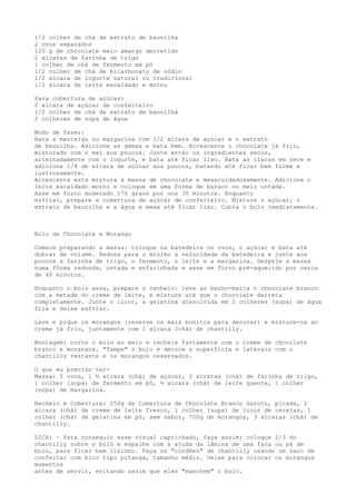 l/2 colher de chá de extrato de baunilha
2 ovos separados
120 g de chocolate meio amargo derretido
2 xícaras de farinha de trigo
l colher de chá de fermento em pó
l/2 colher de chá de bicarbonato de sódio
l/2 xícara de iogurte natural ou tradicional
l/2 xícara de leite escaldado e morno

Para cobertura de açúcar:
2 xícara de açúcar de confeiteiro
l/2 colher de chá de extrato de baunilha
2 colheres de sopa de água

Modo de fazer:
Bata a manteiga ou margarina com l/2 xícara de açúcar e o extrato
de baunilha. Adicione as gemas e bata bem. Acrescente o chocolate já frio,
misturado com o mel aos poucos. Junte então os ingredientes secos,
alternadamente com o iogurte, e bata até ficar liso. Bata as claras em neve e
adicione l/4 de xícara de açúcar aos poucos, batendo até ficar bem firme e
lustrosamente.
Acrescente esta mistura à massa de chocolate e mexacuidadosamente. Adicione o
leite escaldado morno e coloque em uma forma de buraco no meio untada.
Asse em forno moderado l70 graus por uns 30 minutos. Enquanto
esfriar, prepare a cobertura de açúcar de confeiteiro. Misture o açúcar, o
extrato de baunilha e a água e mexa até ficar liso. Cubra o bolo imediatamente.



Bolo de Chocolate e Morango

Comece preparando a massa: coloque na batedeira os ovos, o açúcar e bata até
dobrar de volume. Reduza para o mínimo a velocidade da batedeira e junte aos
poucos a farinha de trigo, o fermento, o leite e a margarina. Despeje a massa
numa fôrma redonda, untada e enfarinhada e asse em forno pré-aquecido por cerca
de 40 minutos.

Enquanto o bolo assa, prepare o recheio: leve ao banho-maria o chocolate branco
com a metade do creme de leite, e misture até que o chocolate derreta
completamente. Junte o licor, a gelatina dissolvida em 2 colheres (sopa) de água
fria e deixe esfriar.

Lave e pique os morangos (reserve os mais bonitos para decorar) e misture-os ao
creme já frio, juntamente com 1 xícara (chá) de chantilly.

Montagem: corte o bolo ao meio e recheie fartamente com o creme de chocolate
branco e morangos. "Tampe" o bolo e decore a superfície e laterais com o
chantilly restante e os morangos reservados.

O que eu preciso ter-
Massa: 5 ovos, 1 ½ xícara (chá) de açúcar, 2 xícaras (chá) de farinha de trigo,
1 colher (sopa) de fermento em pó, ½ xícara (chá) de leite quente, 1 colher
(sopa) de margarina.

Recheio e Cobertura: 250g de Cobertura de Chocolate Branco Garoto, picada, 1
xícara (chá) de creme de leite fresco, 1 colher (sopa) de licor de cerejas, 1
colher (chá) de gelatina em pó, sem sabor, 750g de morangos, 3 xícaras (chá) de
chantilly.

DICA: · Para conseguir esse visual caprichado, faça assim: coloque 2/3 do
chantilly sobre o bolo e espalhe com a ajuda da lâmina de uma faca ou pá de
bolo, para ficar bem lisinho. Faça os "cordões" de chantilly usando um saco de
confeitar com bico tipo pitanga, tamanho médio. Deixe para colocar os morangos
momentos
antes de servir, evitando assim que eles "manchem" o bolo.
 