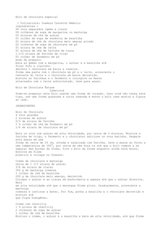 Bolo de chocolate especial

 - Culinarista: Isamara Carnelóz Amâncio
ingredientes -
06 ovos separados (gema e clara)
06 colheres de sopa de margarina ou manteiga
02 xícaras de chá de açúcar
01 colher de sopa de essência de baunilha
01 xícara de chá de chocolate meio amargo picado
02 colheres de sopa de chocolate em pó
01 xícara de chá de leite
01 xícara de chá de farinha de rosca
1.1/2 xícara de farinha de trigo
01 colher de fermento em pó
modo de preparo:
bata as gemas com a margarina, o açúcar e a baunilha até
ficar fofo e clarinho.
derreta o chocolate em barra e reserve.
forme uma pasta com o chocolate em pó e o leite. acrescente o
restante do leite e o chocolate em barra derretido.
misture as farinhas e o fermento e incorpore na massa
alternados com o leite achocolatado. leve para assar.

Bolo de Chocolate Êxtase
                     Cybercook
Pode-se preparar este bolo usando uma forma de coração. Caso você não tenha este
tipo, use uma forma quadrada e outra redonda e monte o bolo como mostra a figura
ao lado.

INGREDIENTES

Bolo de Chocolate
4 ovos grandes
2 xícaras de açúcar
2/3 de xícara de farinha
1 ½ colher de chá de fermento em pó
1/4 de xícara de chocolate em pó

Bata os ovos com açúcar em alta velocidade, por cerca de 5 minutos. Misture a
farinha de trigo, o fermento e o chocolate; adicione os ovos batidos. Despeje
esta massa em uma
forma de cerca de 25 cm, untada e salpicada com farinha. Leve a massa ao forno a
uma temperatura de 160°, por cerca de uma hora ou até que o bolo comece a se
separar das bordas da forma. Tire o bolo da forma enquanto ainda está morno.
Envolva em filme
plástico e coloque no freezer.

Creme de chocolate e manteiga
cerca de 1 1/3 xícara de açúcar
3/4 de xícara de claras
350 g de manteiga cremosa
1 colher de chá de baunilha
200 g de chocolate meio amargo, derretido
Coloque o açúcar e as claras em banho-maria e aqueça até que o açúcar dissolva.
Bata
em alta velocidade até que o merengue forme picos. Gradualmente, acrescente a
manteiga
cremosa e continue a bater. Por fim, ponha a baunilha e o chocolate derretido e
misture até
que fique homogêneo.

Creme com chantilly
1 ½ xícara de chantilly
2 colheres de sopa de açúcar
1 colher de chá de baunilha
Misture o creme, o açúcar e a baunilha e bata em alta velocidade, até que forme
 