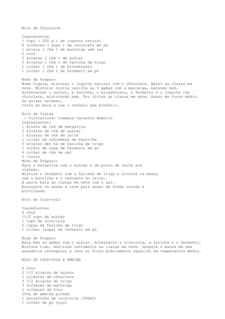 Bolo de Chocolate

Ingredientes
1 copo ( 200 g ) de iogurte natural
6 colheres ( sopa ) de chocolate em pó
1 xícara ( chá ) de manteiga sem sal
5 ovos
2 xícaras ( chá ) de açúcar
2 xícaras ( chá ) de farinha de trigo
1 colher ( chá ) de bicarbonato
1 colher ( chá ) de fermento em pó

Modo de Preparo
Numa tigela, misturar   o iogurte natural com o chocolate. Bater as claras em
neve. Misturar noutra   vasilha as 5 gemas com a manteiga, batendo bem.
Acrescentar o açúcar,   a farinha, o bicarbonato, o fermento e o iogurte com
chocolate, misturando   bem. Por último as claras em neve. Assar em forno médio.
Se quiser rechear,
corte ao meio e use o   recheio que preferir.

Bolo de Claras
 - Culinarista: Isamara Carnelóz Amâncio
Ingredientes:
1 xícara de chá de margarina
2 xícaras de chá de açúcar
1 xícaras de chá de leite
1 colher de sobremesa de baunilha
3 xícaras der há de farinha de trigo
1 colher de sopa de fermento em pó
½ colher de chá de sal
5 claras
Modo de Preparo:
Bata a margarina com o açúcar e um pouco de leite até
clarear.
Misture o fermento com a farinha de trigo e alterne na massa
com a baunilha e o restante do leite.
A parte bata as claras em neve com o sal.
Encorpore na massa e leve para assar em forma untada e
polvilhada.

Bolo de Coca-cola

Ingredientes
4 ovos
11/2 copo de açúcar
1 copo de coca-cola
2 copos de farinha de trigo
1 colher (sopa) de fermento em pó

Modo de Preparo
Bata bem as gemas com o açúcar. Acrescente a coca-cola, a farinha e o fermento.
Misture tudo. Adicione lentamente as claras em neve. Despeje a massa em uma
assadeira retangular e leve ao forno préviamente aquecido em temperatura média.

BOLO DE COCA-COLA E AMEIXA

4 ovos
2 1/2 xícaras de açúcar
3 colheres de chocolate
3 1/2 xícaras de trigo
3 colheres de manteiga
2 colheres de óleo
200g de ameixa picada
1 garrafinha de coca-cola (300ml)
1 colher de pó royal
 