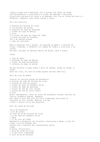 Bater a gema com a manteiga, ólo e açúcar até obter um creme
fofo.Acrescentar a coca-cola e o trigo. Em seguida o chocolate
dissolvido num pouco de leite e as ameixas. por fim as claras em neve e o
fermento. Despejar numa forma untada e assar.

Bolo de coca-cola

3 xícaras de farinha de trigo
2 1/2 xícaras de açúcar
4 colheres de sopa de manteiga
1 colher de sopa de Nescau
5 ovos
1/2 colher de sopa de raspa de limão
1 colher de sopa de fermento
100 g de ameixa picada
1 copo de coca-cola

Bata a manteiga com o açúcar, em seguida as gemas, a farinha de
trigo, o Nescau, o fermento, as raspas de limão, a coca-cola e as
claras
em neve. Coloque as ameixas dentro da massa. Leve a assar.

Calda

1   copo de água
3   colheres de sopa de Nescau
1   colher de sopa de manteiga
7   colheres de sopa de açúcar

Dê uma fervura e jogue sobre o bolo já assado, ainda na forma. A
calda
deve ser rala. Só tire da forma quando estiver bem frio.

Bolo de coco da mamae

Colocar na vasilha grande da batedeira:
6 xícaras de café de farinha de trigo
6 xícaras de café de açúcar
1 colher de sopa de fermento em pó
1 colher de sopa de manteiga
1 xícara de chá de coco ralado
1 xícara de chá de leite fresco
4 ovos
Bater rapidamente, levar ao forno em assadeira untada. Retirar do
fogo e, enquanto quente, despejar
por sobre o bolo uma lata de leite condensado misturado ao
restante do coco ralado. Apertar com uma
colher e servir só no dia seguinte.

Bolo de creme da Alcinda

100 g de margarina
1 xíc de açúcar
18 colh de sp de farinha de trigo
1 cl de sopa de fermento em pó
1 gema
1 cl de suco de limão
Amassa-se a margarina com um garfo, mistura-se a gema, o suco de
limão e vai-se fazendo uma
farofa com o restante dos ingredientes secos.
Creme
À parte, mistura-se:
1 lata de creme de leite
1 lt de leite condensado
2 colh de sp de maisena
 