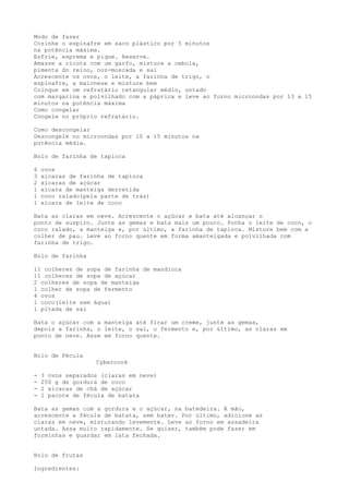 Modo de fazer
Cozinhe o espinafre em saco plástico por 5 minutos
na potência máxima.
Esfrie, esprema e pique. Reserve.
Amasse a ricota com um garfo, misture a cebola,
pimenta do reino, noz-moscada e sal
Acrescente os ovos, o leite, a farinha de trigo, o
espinafre, a maionese e misture bem
Coloque em um refratário retangular médio, untado
com margarina e polvilhado com a páprica e leve ao forno microondas por 13 a 15
minutos na potência máxima
Como congelar
Congele no próprio refratário.

Como descongelar
Descongele no microondas por 10 a 15 minutos na
potência média.

Bolo de farinha de tapioca

6   ovos
3   xícaras de farinha de tapioca
2   xícaras de açúcar
1   xícara de manteiga derretida
1   coco ralado(pela parte de trás)
1   xícara de leite de coco

Bata as claras em neve. Acrescente o açúcar e bata até alcançar o
ponto de suspiro. Junte as gemas e bata mais um pouco. Ponha o leite de coco, o
coco ralado, a manteiga e, por último, a farinha de tapioca. Misture bem com a
colher de pau. Leve ao forno quente em forma amanteigada e polvilhada com
farinha de trigo.

Bolo de farinha

11 colheres de sopa de farinha de mandioca
11 colheres de sopa de açúcar
2 colheres de sopa de manteiga
1 colher de sopa de fermento
4 ovos
1 coco(leite sem água)
1 pitada de sal

Bata o açúcar com a manteiga até ficar um creme, junte as gemas,
depois a farinha, o leite, o sal, o fermento e, por último, as claras em
ponto de neve. Asse em forno quente.


Bolo de Fécula
                   Cybercook

-   3 ovos separados (claras em neve)
-   250 g de gordura de coco
-   2 xícaras de chá de açúcar
-   1 pacote de fécula de batata

Bata as gemas com a gordura e o açúcar, na batedeira. À mão,
acrescente a fécula de batata, sem bater. Por último, adicione as
claras em neve, misturando levemente. Leve ao forno em assadeira
untada. Assa muito rapidamente. Se quiser, também pode fazer em
forminhas e guardar em lata fechada.


Bolo de frutas

Ingredientes:
 