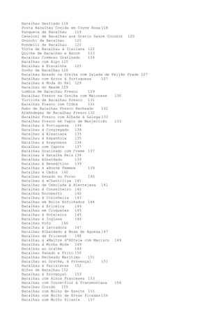 Bacalhau Desfiado 118
Posta Bacalhau Cozida em Couve Roxa 118
Panqueca de Bacalhau    119
Caneloni de Bacalhau aux Gratin Sauce Coconut 120
Gnocchi de Bacalhau     121
Rondelli de Bacalhau    122
Torta de Bacalhau à Italiana 122
Quiche de Bacalhau e Bacon    123
Bacalhau Cremoso Gratinado    124
Bacalhau com Aipo 125
Bacalhau à Biscainha    125
Sonho de Bacalhau 126
Bacalhau Assado na Grelha com Salada de Feijão Frade 127
Bacalhau com Arroz à Portuguesa     127
Bacalhau à Moda do Rei 129
Bacalhau do Abade 129
Lombos de Bacalhau Fresco     129
Bacalhau Fresco na Grelha com Maionese   130
Tortilha de Bacalhau Fresco   131
Bacalhau Fresco com Cidra     131
Rabo de Bacalhau Fresco Recheado    132
Almôndegas de Bacalhau Fresco 132
Bacalhau Fresco com Alhada à Galega 133
Bacalhau Fresco em Vapor de Manjericão   133
Bacalhau à Portuguesa   134
Bacalhau à Congregado   134
Bacalhau à Alsaciana    135
Bacalhau à Espanhola    135
Bacalhau à Aragonesa    136
Bacalhau com Capote     137
Bacalhau Gratinado com Creme 137
Bacalhau à Batalha Reis 138
Bacalhau Albardado      139
Bacalhau à Beneditino   139
Bacalhau à «Bonne Femme»      139
Bacalhau à Cádis 140
Bacalhau Assado no Forno      140
Bacalhau à «Chantilly» 141
Bacalhau de Cebolada à Alentejana 141
Bacalhau à Conselheiro 142
Bacalhau Encoberto      142
Bacalhau à Cozinheira   143
Bacalhau em Bolos Enfolhados 144
Bacalhau à Ericeira     144
Bacalhau em Croquetes   145
Bacalhau à Hoteleira    145
Bacalhau à Inglesa      146
Bacalhau Fofo     146
Bacalhau à Lavradora    147
Bacalhau Albardado à Moda de Agueda 147
Bacalhau de Fricassé    148
Bacalhau à «Maltre d'Hôtel» com Marisco 149
Bacalhau à Minha Moda   149
Bacalhau ao Gratém      149
Bacalhau Panado e Frito 150
Bacalhau Recheado Marítimo    151
Bacalhau ao Gratém, à Provençal     151
Bacalhau à Parisiense   152
Bifes de Bacalhau 152
Bacalhau à Provençal    153
Bacalhau com Alhos Franceses 153
Bacalhau com Couve-flor à Transmontana   154
Bacalhau Cozido   155
Bacalhau com Molho de Azeite 155
Bacalhau com Molho de Ervas Picadas 156
Bacalhau com Molho Picante    157
 