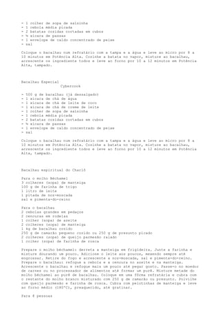 -   1 colher de sopa de salsinha
-   1 cebola média picada
-   2 batatas cozidas cortadas em cubos
-   ½ xícara de passas
-   1 envelope de caldo concentrado de peixe
-   sal

Coloque o bacalhau num refratário com a tampa e a água e leve ao micro por 8 a
10 minutos em Potência Alta. Cozinhe a batata no vapor, misture ao bacalhau,
acrescente os ingrediente todos e leve ao forno por 10 a 12 minutos em Potência
Alta, tampado.



Bacalhau Especial
                    Cybercook

-   500 g de bacalhau (já dessalgado)
-   1 xícara de chá de água
-   1 xícara de chá de leite de coco
-   1 xícara de chá de creme de leite
-   1 colher de sopa de salsinha
-   1 cebola média picada
-   2 batatas cozidas cortadas em cubos
-   ½ xícara de passas
-   1 envelope de caldo concentrado de peixe
-   sal

Coloque o bacalhau num refratário com a tampa e a água e leve ao micro por 8 a
10 minutos em Potência Alta. Cozinhe a batata no vapor, misture ao bacalhau,
acrescente os ingrediente todos e leve ao forno por 10 a 12 minutos em Potência
Alta, tampado.



Bacalhau espiritual do Charlô

Para o molho Béchamel
3 colheres (sopa) de manteiga
100 g de farinha de trigo
1 litro de leite
1 pitada de noz-moscada
sal e pimenta-do-reino

Para o bacalhau
2 cebolas grandes em pedaços
2 cenouras em rodelas
1 colher (sopa) de azeite
2 colheres (sopa) de manteiga
1 kg de bacalhau cozido
250 g de camarão pequeno cozido ou 250 g de presunto picado
2 colheres (sopa) de queijo parmesão ralado
1 colher (sopa) de farinha de rosca

Prepare o molho béchamel: derreta a manteiga em frigideira. Junte a farinha e
misture dourando um pouco. Adicione o leite aos poucos, mexendo sempre até
engrossar. Retire do fogo e acrescente a noz-moscada, sal e pimenta-do-reino.
Prepare o bacalhau: refogue a cebola e a cenoura no azeite e na manteiga.
Acrescente o bacalhau e refogue mais um pouco até pegar gosto. Passe-o no moedor
de carnes ou no processador de alimentos até formar um purê. Misture metade do
molho béchamel ao purê de bacalhau. Coloque em uma fôrma refratária e cubra com
o restante do molho branco misturado com 250 g de camarão ou presunto. Polvilhe
com queijo parmesão e farinha de rosca. Cubra com pelotinhas de manteiga e leve
ao forno médio (180ºC), preaquecido, até gratinar.

Para 8 pessoas
 