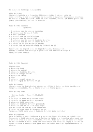 de xícara de manteiga ou margarina

Modo de fazer:
Misture a farinha e o fermento. Adicione o fubá. + parte, junte os
ovos, o leite, o mel e a manteiga ou margarina e bata bem. Acrescente à mistura
de farinha e bata muito bem. Asse em forma redonda, untada, em forno quente 200
graus, preaquecido, por uns 30 minutos.


Bolo de Fubá cremoso
               Cybercook

-   2   colheres das de sopa de manteiga
-   4   xícaras das de chá de leite
-   4   ovos inteiros
-   2   xícaras das de chá de açúcar
-   2   xícaras das de chá de fubá
-   2   colheres das de sopa de farinha de trigo
-   2   colheres das de sopa de amido de milho
-   1   pacote de 50 grs de queijo ralado
-   1   colher das de sopa bem cheia de fermento em pó

Bater todos os ingredientes no liqüidificador. Despejar num
assadeira untada com manteiga e polvilhada com farinha de trigo e
levar ao forno quente.




Bolo de Fubá Cremoso

Ingredientes
1 xícara de fubá
3 xícaras de açúcar
1 xícara de farinha de trigo
1 pires de queijo ralado
4 xícaras de leite
4 ovos
2 colheres (sopa) margarina
1 colher (sopa) de fermento em pó

Modo de Preparo
Misture todos os ingredientes secos, por último o leite, os ovos batidos e a
margarina derretida. Unte a forma e leve ao forno quente

Bolo de fubá diet

 - Silvana Costa - fone: 69.18.14.99
3 ovos
3 colheres /s rasa de margarina light
2 colheres /s rasa de multi adoçante
1 xícara de fubá peneirado
1 xícara de farinha de trigo peneirada
½ xícara de chá de leite de coco light
1/3 de xícara de chá de leite desnatado
1 colher de sopa rasa de fermento em pó
Margarina light para untar e farinha de trigo para polvilhar

Modo de preparar
Bata as gemas, o multi adoçante e a margarina light até obter um creme claro.
Acrescente o fubá misturado com a farinha de trigo e o fermento, alternando com
o leite de coco e o leite desnatado. Reserve. Bata as claras em neve e misture-
as delicadamente à massa. Unte uma forma média com margarina light e farinha de
trigo. Coloque a massa e leve para assar em forno médio por aproximadamente 35
minutos.
 