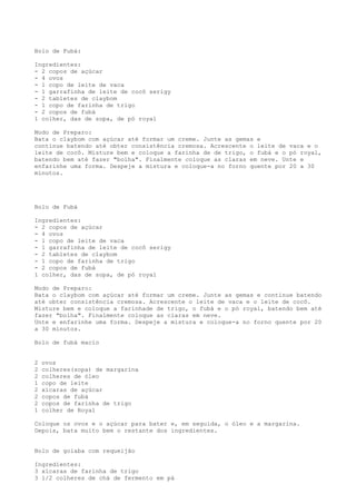Bolo de Fubá:

Ingredientes:
- 2 copos de açúcar
- 4 ovos
- 1 copo de leite de vaca
- 1 garrafinha de leite de cocô serigy
- 2 tabletes de claybom
- 1 copo de farinha de trigo
- 2 copos de fubá
1 colher, das de sopa, de pó royal

Modo de Preparo:
Bata o claybom com açúcar até formar um creme. Junte as gemas e
continue batendo até obter consistência cremosa. Acrescente o leite de vaca e o
leite de cocô. Misture bem e coloque a farinha de de trigo, o fubá e o pó royal,
batendo bem até fazer "bolha". Finalmente coloque as claras em neve. Unte e
enfarinhe uma forma. Despeje a mistura e coloque-a no forno quente por 20 a 30
minutos.




Bolo de Fubá

Ingredientes:
- 2 copos de açúcar
- 4 ovos
- 1 copo de leite de vaca
- 1 garrafinha de leite de cocô serigy
- 2 tabletes de claybom
- 1 copo de farinha de trigo
- 2 copos de fubá
1 colher, das de sopa, de pó royal

Modo de Preparo:
Bata o claybom com açúcar até formar um creme. Junte as gemas e continue batendo
até obter consistência cremosa. Acrescente o leite de vaca e o leite de cocô.
Misture bem e coloque a farinhade de trigo, o fubá e o pó royal, batendo bem até
fazer "bolha". Finalmente coloque as claras em neve.
Unte e enfarinhe uma forma. Despeje a mistura e coloque-a no forno quente por 20
a 30 minutos.

Bolo de fubá macio


2   ovos
2   colheres(sopa) de margarina
2   colheres de óleo
1   copo de leite
2   xícaras de açúcar
2   copos de fubá
2   copos de farinha de trigo
1   colher de Royal

Coloque os ovos e o açúcar para bater e, em seguida, o óleo e a margarina.
Depois, bata muito bem o restante dos ingredientes.


Bolo de goiaba com requeijão

Ingredientes:
3 xícaras de farinha de trigo
3 1/2 colheres de chá de fermento em pà
 