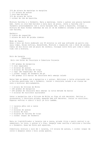 3/4 de xícara de manteiga ou margrina
l l/2 xícara de açúcar
3 ovos bem batidos
3/4 de xícara de leite
l colher de chá de baunilha

Misture farinha e o fermento. Bata a manteiga. Junte o açúcar aos poucos batendo
bem. Junte os ovos bem batidos e bata mais um pouco. Junte a farinha com o
fermento alternadamente com o leite batendo bem. Junte a baunilha. Coloque a
mistura em duas formas redondas de uns 22 cm de diâmetro untadas e polvilhadas
com farinha.

Recheio:
2 vidros de requeijão
l xícara de doce de goiaba cremoso

Modo de fazer:
Asse o bolo em forno moderado uns 40 minutos ou até que enfiando um palito ele
saia limpo. Deixe esfriar, desenforme. Misture o requeijão com o doce de goiaba.
Cubra um dos bolos com um pouco de recheio. Coloque outro bolo por cima e cubra
tudo com a mistura.



Bolo de Laranja
            Cybercook
 Bolo com Gotas de Chocolate e Cobertura Crocante

-   200 gramas de margarina
-   5 ovos separados
-   2 xícaras de açúcar
-   3 xícaras de farinha de trigo
-   1 copo (de requeijão) de leite
-   1 colher (sopa) de fermento em pó
-   100 gramas (1/2 barra) de chocolate meio amargo ralado

Bater bem as gemas com a margarina e o açúcar. Adicionar o leite alternando com
a farinha peneirada com o fermento. Juntar o chocolate ralado e as claras em
neve e misturar delicadamente.

-   1 xícara de Glicose de Milho
-   100 gramas de margarina
-   100 gramas de chocolate meio amargo (a outra metade da barra)
-   3 xícaras de sucrilhos açucarados

Levar a margarina com a Glicose de Milho ao fogo só até derreter. Retirar e
acrescentar o chocolate picado, mexendo bem até derreter. Juntar os sucrilhos.
Esperar esfriar e cobrir o bolo já frio também.


-   1   laranja pêra com a casca
-   3   ovos
-   2   xícaras de açúcar
-   1   xícara de óleo
-   2   xícaras de farinha de trigo
-   1   colher (sopa) de fermento


Bata no liqüidificador a laranja com a casca, picada (tire o pavio central e as
sementes), os ovos, o açúcar e o óleo. Despeje numa vasilha e adicione a farinha
e o fermento. Asse em forno pré aquecido.

Cobertura: misture o suco de 1 laranja, 1/2 xícara de açúcar, 1 colher (sopa) de
leite e despeje sobre o bolo ainda quente.
 