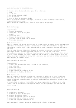 Bolo de laranja de liquidificador

1 laranja pêra descascada domo para doce e lavada.
3 ovos
1 xíc de óleo
3 xíc de farinha de trigo
2 xíc de açúcar
1 colh de sopa de fermento em pó
Bater no liquidificador a laranja , o óleo e os ovos bastante. Misturar os
ingredientes secos numa
bacia.Assar em forma untada. Sobre o bolo: calda de laranja.


Bolo de Laranja

Ingredientes:
- 2 copos de açúcar
- 1 tablete e meio de claybom
- 4 ovos
- 1 copo de leite
- 3 copos de farinha de trigo
- 1 colher, das de sopa, de pó royal
- 2 laranjas grandes

Modo de Preparo:
Bata o claybom com açúcar até formar um creme. Junte as gemas e continue batendo
até obter consistência cremosa. Acrescente o leite. Misture bem e coloque a
farinha de trigo e o pó royal, batendo muito bem. Finalmente coloque as claras
em neve.
Unte e enfarinhe um tabuleiro. Despeje a mistura e coloque-a no forno quente.
Verifique se está pronto espetando um palito. Ele tem que sair seco.
Separadamente esprema o caldo de duas laranjas e mistura com açúcar. Após tirar
o bolo, ainda quente, do forno, espete-o com um garfo e jogue a calda rala por
cima, para que entranhe do bolo. Com o restante que sobrar da calda, acrescente
mais açúcar, e cubra o bolo.

Bolo de Laranja Facílimo

Ingredientes
1 laranja bem madura com casca, picada e sem sementes
4 ovos inteiros
2 xícara de açúcar
¾ xícara de azeite
1 colher (sopa) de fermento em pó
2 ½ xícaras de farinha de trigo

Modo de Preparo
Bata a laranja no liqüidificador com o açúcar, o azeite e os ovos inteiros.
Peneire a farinha com o fermento e coloque num recipiente, misturando com o
creme obtido no liqüidificador e misture delicadamente. Despeje a massa em uma
forma untada
e enfarinhada e asse em forno médio até que, espetando um palito, este saia
limpo. Use de preferência laranja de umbigo ou laranja pêra, que não deixam
sabor amargo.


Bolo de laranja I

2   ovos(claras em neve)
2   colheres de sopa de manteiga
2   xícaras de chá de açúcar
2   xícaras de chá de farinha de trigo
1   xícara de chá de caldo de laranja
1   colher de sopa de fermento em pó

Bata as gemas, junte o açúcar e a manteiga e torne a bater bem.
 