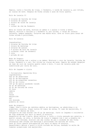 Depois, junte a farinha de trigo, o fermento, o caldo de laranja e, por último,
as claras em neve. Despeje em forma untada e asse em forno quente.

Bolo de laranja II

2   xícaras de farinha de trigo
2   xícaras de açúcar
1   xícara de caldo de laranja
4   ovos
1   colher de chá de fermento

Bata as claras em neve, misture as gemas e o açúcar e torne a bater.
Depois, misture a farinha e o fermento e, por último, o caldo de laranja
fervente, sempre mexendo. Torna-se uma massa mole. Leve ao forno para assar em
forma untada e polvilhada.

Bolo de Laranja

Ingredientes:
3 xícaras de farinha de trigo
1 xícara de manteiga
2 xícaras de açúcar
1 ½ xícara de suco de laranja
2 colheres (chá) de fermento
2 ovos
1 pitada de sal

Modo de Preparo
Bater a manteiga com o açúcar e as gemas. Misturar o suco de laranja, farinha de
trigo, fermento e o sal. Por último as claras em neve. Depois de assado despejar
um copo de suco de laranja quente sobre o bolo. O suco de laranja pode ser
substituído por leite de coco.

Bolo de legumes e ricota

- Culinarista: Aparecida Rita
ingredientes:
400 gr de abobrinhas
400 gr de beringelas
200 gr de pimentões vermelhos
250 gr de ricota
150 gr de queijo parmesão ralado
60 gr de manteiga
60 gr de farinha de rosca
03 ovos
cebola
alho
salsa
manjericão
sal
nóz moscada
pimenta do reino

modo de preparo:
limpe, lave e corte em cubinhos médios as beringelas, as abobrinhas e os
pimentões. reserve. Pique juntos 02 ramos de salsa, 01 ramo de manjericão, ½
cebola e 02 dentes de alho.
refogue-os em fogo brando com 60 gr de manteiga. Junte os legumes e cozinhe-os
em fogo moderado por mais ou menos 10 minutos.
despeje-os em uma tigela, deixe esfriar e junte a ricota passada por peneira, o
queijo ralado, os ovos, a farinha de rosca e tempere com o sal a pimenta do
reino e noz moscada. misture com uma colher de pau e acomode em uma forma
retangular bem untada com manteiga e polvilhada com farinha de rosca.
Leve ao forno quente pré-aquecido por mais ou menos 40 minutos.
desenforme-o decore a gosto e sirva cortado em fatias, banhado no molho de
tomates aromatizado com manjericão.
 