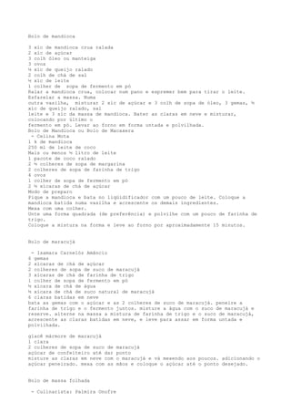 Bolo de mandioca

3 xíc de mandioca crua ralada
2 xíc de açúcar
3 colh óleo ou manteiga
3 ovos
½ xíc de queijo ralado
2 colh de chá de sal
½ xíc de leite
1 colher de sopa de fermento em pó
Ralar a mandioca crua, colocar num pano e espremer bem para tirar o leite.
Esfarelar a massa. Numa
outra vasilha, misturar 2 xíc de açúcar e 3 colh de sopa de óleo, 3 gemas, ½
xíc de queijo ralado, sal
leite e 3 síc da massa de mandioca. Bater as claras em neve e misturar,
colocando por último o
fermento em pó. Levar ao forno em forma untada e polvilhada.
Bolo de Mandioca ou Bolo de Macaxera
 - Celina Mota
1 k de mandioca
250 ml de leite de coco
Mais ou menos ½ litro de leite
1 pacote de coco ralado
2 ½ colheres de sopa de margarina
2 colheres de sopa de farinha de trigo
4 ovos
1 colher de sopa de fermento em pó
2 ½ xícaras de chá de açúcar
Modo de preparo
Pique a mandioca e bata no liqüidificador com um pouco de leite. Coloque a
mandioca batida numa vasilha e acrescente os demais ingredientes.
Mexa com uma colher.
Unte uma forma quadrada (de preferência) e polvilhe com um pouco de farinha de
trigo.
Coloque a mistura na forma e leve ao forno por aproximadamente 15 minutos.


Bolo de maracujá

 - Isamara Carnelóz Amâncio
6 gemas
2 xícaras de chá de açúcar
2 colheres de sopa de suco de maracujá
3 xícaras de chá de farinha de trigo
1 colher de sopa de fermento em pó
½ xícara de chá de água
½ xícara de chá de suco natural de maracujá
6 claras batidas em neve
bata as gemas com o açúcar e as 2 colheres de suco de maracujá. peneire a
farinha de trigo e o fermento juntos. misture a água com o suco de maracujá e
reserve. alterne na massa a mistura de farinha de trigo e o suco de maracujá,
acrescente as claras batidas em neve, e leve para assar em forma untada e
polvilhada.

glacê mármore de maracujá
1 clara
2 colheres de sopa de suco de    maracujá
açúcar de confeiteiro até dar    ponto
misture as claras em neve com    o maracujá e vá mexendo aos poucos. adicionando o
açúcar peneirado. mexa com as    mãos e coloque o açúcar até o ponto desejado.


Bolo de massa folhada

 - Culinarista: Palmira Onofre
 