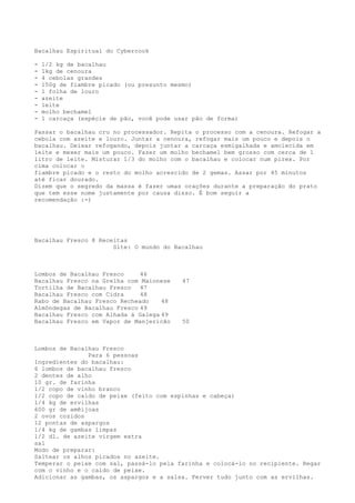 Bacalhau Espiritual do Cybercook

-   1/2 kg de bacalhau
-   1kg de cenoura
-   4 cebolas grandes
-   150g de fiambre picado (ou presunto mesmo)
-   1 folha de louro
-   azeite
-   leite
-   molho bechamel
-   1 carcaça (espécie de pão, você pode usar pão de forma)

Passar o bacalhau cru no processador. Repita o processo com a cenoura. Refogar a
cebola com azeite e louro. Juntar a cenoura, refogar mais um pouco e depois o
bacalhau. Deixar refogando, depois juntar a carcaça esmigalhada e amolecida em
leite e mexer mais um pouco. Fazer um molho bechamel bem grosso com cerca de 1
litro de leite. Misturar 1/3 do molho com o bacalhau e colocar num pirex. Por
cima colocar o
fiambre picado e o resto do molho acrescido de 2 gemas. Assar por 45 minutos
até ficar dourado.
Dizem que o segredo da massa é fazer umas orações durante a preparação do prato
que tem esse nome justamente por causa disso. É bom seguir a
recomendação :-)




Bacalhau Fresco 8 Receitas
                      Site: O mundo do Bacalhau



Lombos de Bacalhau Fresco     46
Bacalhau Fresco na Grelha com Maionese     47
Tortilha de Bacalhau Fresco   47
Bacalhau Fresco com Cidra     48
Rabo de Bacalhau Fresco Recheado    48
Almôndegas de Bacalhau Fresco 49
Bacalhau Fresco com Alhada à Galega 49
Bacalhau Fresco em Vapor de Manjericão     50



Lombos de Bacalhau Fresco
               Para 6 pessoas
Ingredientes do bacalhau:
6 lombos de bacalhau fresco
2 dentes de alho
10 gr. de farinha
1/2 copo de vinho branco
1/2 copo de caldo de peixe (feito com espinhas e cabeça)
1/4 kg de ervilhas
600 gr de amêijoas
2 ovos cozidos
12 pontas de aspargos
1/4 kg de gambas limpas
1/2 dl. de azeite virgem extra
sal
Modo de preparar:
Saltear os alhos picados no azeite.
Temperar o peixe com sal, passá-lo pela farinha e colocá-lo no recipiente. Regar
com o vinho e o caldo de peixe.
Adicionar as gambas, os aspargos e a salsa. Ferver tudo junto com as ervilhas.
 