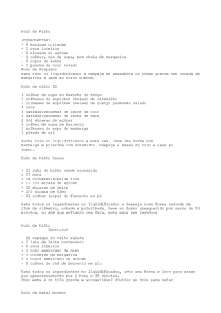 Bolo de Milho

Ingredientes:
- 8 espigas cortadas
- 5 ovos inteiros
- 2 xícaras de açúcar
- 1 colher, das de sopa, bem cheia de margarina
- 2 copos de leite
- 1 pacote de coco ralado
Modo de Preparo:
Bata tudo no liquidificador e despeje em assadeira ou pirex grande bem untada de
margarina e leve ao forno quente.

Bolo de milho II

1   colher de sopa de farinha de   trigo
3   colheres de sopa(bem cheias)   de vitamilho
3   colheres de sopa(bem cheias)   de queijo parmesão ralado
4   ovos
1   garrafa(pequena) de leite de   coco
1   garrafa(pequena) de leite de   vaca
2   1/2 xícaras de açúcar
1   colher de sopa de fermento
3   colheres de sopa de manteiga
1   pitada de sal

Ponha tudo no liquidificador e bata bem. Unte uma forma com
manteiga e polvilhe com vitamilho. Despeje a massa do bolo e leve ao
forno.

Bolo de Milho Verde


-   01 lata de milho verde escorrida
-   03 ovos
-   08 colheres(sopa)de fubá
-   01 1/2 xícara de açúcar
-   02 xícaras de leite
-   1/3 xícara de óleo
-   01 colher (sopa) de fermento em pó

Bata todos os ingredientes no liqüidificador e despeje numa forma redonda de
25cm de diâmetro, untada e polvilhada. Leve ao forno preaquecido por cerca de 50
minutos, ou até que enfiando uma faca, esta saia sem resíduos


Bolo de Milho
            Cybercook

-   12 espigas de milho ralada
-   1 lata de leite condensado
-   6 ovos inteiros
-   1 copo americano de óleo
-   3 colheres de margarina
-   2 copos americano de açúcar
-   2 colher de chá de fermento em pó.

Bata todos os ingredientes no liqüidificador, unte uma forma e leve para assar
por aproximadamente por 1 hora e 45 minutos.
Obs: este é um bolo grande e aconselhável dividir em dois para bater.


Bolo de Natal moreno
 