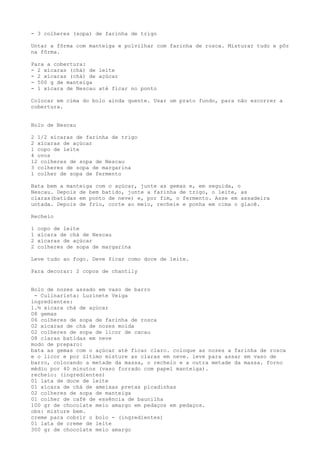 - 3 colheres (sopa) de farinha de trigo

Untar a fôrma com manteiga e polvilhar com farinha de rosca. Misturar tudo e pôr
na fôrma.

Para a cobertura:
- 2 xícaras (chá) de leite
- 2 xícaras (chá) de açúcar
- 500 g de manteiga
- 1 xícara de Nescau até ficar no ponto

Colocar em cima do bolo ainda quente. Usar um prato fundo, para não escorrer a
cobertura.


Bolo de Nescau

2 1/2 xícaras de farinha de trigo
2 xícaras de açúcar
1 copo de leite
4 ovos
12 colheres de sopa de Nescau
3 colheres de sopa de margarina
1 colher de sopa de fermento

Bata bem a manteiga com o açúcar, junte as gemas e, em seguida, o
Nescau. Depois de bem batido, junte a farinha de trigo, o leite, as
claras(batidas em ponto de neve) e, por fim, o fermento. Asse em assadeira
untada. Depois de frio, corte ao meio, recheie e ponha em cima o glacê.

Recheio

1   copo de leite
1   xícara de chá de Nescau
2   xícaras de açúcar
2   colheres de sopa de margarina

Leve tudo ao fogo. Deve ficar como doce de leite.

Para decorar: 2 copos de chantily


Bolo de nozes assado em vaso de barro
 - Culinarista: Luzinete Veiga
ingredientes:
1.½ xícara chá de açúcar
08 gemas
06 colheres de sopa de farinha de rosca
02 xícaras de chá de nozes moída
02 colheres de sopa de licor de cacau
08 claras batidas em neve
modo de preparo:
bata as gemas com o açúcar até ficar claro. coloque as nozes a farinha de rosca
e o licor e por último misture as claras em neve. leve para assar em vaso de
barro, colocando a metade da massa, o recheio e a outra metade da massa. forno
médio por 40 minutos (vaso forrado com papel manteiga).
recheio: (ingredientes)
01 lata de doce de leite
01 xícara de chá de ameixas pretas picadinhas
02 colheres de sopa de manteiga
01 colher de café de essência de baunilha
100 gr de chocolate meio amargo em pedaços em pedaços.
obs: misture bem.
creme para cobrir o bolo - (ingredientes)
01 lata de creme de leite
300 gr de chocolate meio amargo
 