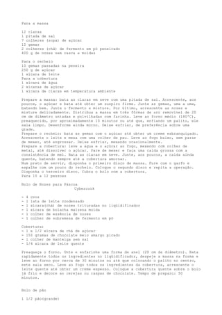 Para a massa

12 claras
1 pitada de sal
7 colheres (sopa) de açúcar
12 gemas
2 colheres (chá) de fermento em pó peneirado
400 g de nozes sem casca e moídas

Para o recheio
10 gemas passadas na peneira
250 g de açúcar
1 xícara de leite
Para a cobertura
1 xícara de água
2 xícaras de açúcar
1 xícara de claras em temperatura ambiente

Prepare a massa: bata as claras em neve com uma pitada de sal. Acrescente, aos
poucos, o açúcar e bata até obter um suspiro firme. Junte as gemas, uma a uma,
batendo bem. Junte o fermento e misture. Por último, acrescente as nozes e
misture delicadamente. Distribua a massa em três fôrmas de aro removível de 20
cm de diâmetro untadas e polvilhadas com farinha. Leve ao forno médio (180ºC),
preaquecido, por aproximadamente 10 minutos ou até que, enfiando um palito, ele
saia limpo. Desenforme ainda morno. Deixe esfriar, de preferência sobre uma
grade.
Prepare o recheio: bata as gemas com o açúcar até obter um creme esbranquiçado.
Acrescente o leite e mexa com uma colher de pau. Leve ao fogo baixo, sem parar
de mexer, até engrossar. Deixe esfriar, mexendo ocasionalmente.
Prepare a cobertura: leve a água e o açúcar ao fogo, mexendo com colher de
metal, até dissolver o açúcar. Pare de mexer e faça uma calda grossa com a
consistência de mel. Bata as claras em neve. Junte, aos poucos, a calda ainda
quente, batendo sempre até a cobertura amornar.
Num prato de servir, disponha o primeiro disco de massa. Fure com o garfo e
espalhe com um pouco do recheio. Coloque o segundo disco e repita a operação.
Disponha o terceiro disco. Cubra o bolo com a cobertura.
Para 10 a 12 pessoas

Bolo de Nozes para Páscoa
                        Cybercook

-   4   ovos
-   l   lata de leite condensado
-   1   xícara(chá) de nozes trituradas no liqüidificador
-   1   xícara de bolacha maizena moída
-   1   colher de essência de nozes
-   1   colher de sobremesa de fermento em pó

Cobertura:
- 1 e 1/2 xícara de chá de açúcar
- 150 gramas de chocolate meio amargo picado
- l colher de manteiga sem sal
- 1/4 xícara de leite quente

Preaqueça o forno. Unte e enfarinhe uma forma de anel (20 cm de diâmetro). Bata
rapidamente todos os ingredientes no liqüidificador, despeje a massa na forma e
leve ao forno por cerca de 30 minutos ou até que colocando o palito no centro,
este saia seco. Leve ao fogo todos os ingredientes da cobertura, acrescente o
leite quente até obter um creme espesso. Coloque a cobertura quente sobre o bolo
já frio e decore ao cerejas ou raspas de chocolate. Tempo de preparo: 50
minutos.


Bolo de pão

1 1/2 pão(grande)
 