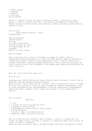 1 cebola grande
1 pimentão
2 tomates
8 azeitonas
Pó de camarão

Escorra o repolho. Depois de enxuto, coloque as gemas, a farinha de trigo, o
queijo, o leite, as claras em neve e, por último, os temperos cortados bem
miúdo. Coloque em forma untada, forno quente e, depois de assado, deixe esfriar.
Enfeite a gosto.


Bolo de Rolo
        Neusa Nunes de Barros - natal
Ingredientes:

250g de manteiga
250g de açúcar
06 ovos
01 limão verde ralado
250g de farinha de trigo
01 colher(café) de sal
goiabada
queijo do reino ralado

Modo de Fazer:

Bata a manteiga com o açúcar e as gemas, as raspas de limão, junte os
ingredientes secos peneirados e as claras em neve; ponha a massa em tabuleiros
untados polvilhados e leve ao forno quente para assar. Arranje a massa em 6
camadas finíssimas. Espalhe goiabada derretida no vinho, polvilhe com queijo do
reino ralado e enrole como rocambole. Ponha sempre uma camada enrolada dentro de
outra a enrolar.



Mais uma outra receita do mesmo bolo

Bolo de rolo

Ingredientes: 250g de farinha de trigo, 250g de açúcar refinado, 6 ovos, 250g de
manteiga, 300g de goiabada cremosa Girassol.
Modo de fazer: bata a manteiga com o açúcar; junte as gemas uma a uma, a farinha
de trigo e por último as claras em neve. Coloque em tabuleiro apropriado e leve
ao forno pré-aquecido por aproximadamente 5 minutos. Desenforme cuidadosamente
sobre pano úmido, espalhe o doce cremoso da Girassol no bolo ainda quente e
enrole.



Bolo de Salão
                   Cybercook

-   2 ovos
-   2 xícaras de chá de farinha de trigo
-   2 xícaras de chá de açúcar
-   1 embalagem de iogurte natural (copo grande)
-   150g de margarina
-   1 colher ( sopa ) de fermento em pó
-   raspas de limão ou gotas de baunilha


Bata as claras em neve. Reserve. Bata as gemas, o açúcar e a margarina, até
formar um creme. Junte a farinha, o iogurte, as raspas do limão e por último, as
claras em neve e o fermento.
Assar em forma de buraco. Depois de desenformado, polvilhar com açúcar e canela.
 