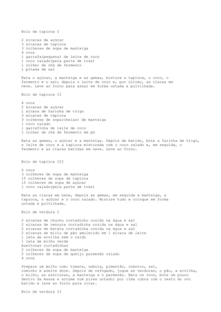 Bolo de tapioca I

2   xícaras de açúcar
3   xícaras de tapioca
3   colheres de sopa de manteiga
4   ovos
1   garrafa(pequena) de leite de coco
1   coco ralado(pela parte de trás)
1   colher de chá de fermento
1   pitada de sal

Bata o açúcar, a manteiga e as gemas, misture a tapioca, o coco, o
fermento e o sal; depois o leite de coco e, por último, as claras em
neve. Leve ao forno para assar em forma untada e polvilhada.

Bolo de tapioca II

4   ovos
2   xícaras de açúcar
1   xícara de farinha de trigo
3   xícaras de tapioca
3   colheres de sopa(cheias) de manteiga
1   coco ralado
1   garrafinha de leite de coco
1   colher de chá de fermento em pó

Bata as gemas, o açúcar e a manteiga. Depois de batido, bote a farinha de trigo,
o leite de coco e a tapioca misturada com o coco ralado e, em seguida, o
fermento e as claras batidas em neve. Leve ao forno.


Bolo de tapioca III

6 ovos
3 colheres de sopa de manteiga
15 colheres de sopa de tapioca
15 colheres de sopa de açúcar
1 coco ralado(pela parte de trás)

Bata as claras em neve, depois as gemas, em seguida a manteiga, a
tapioca, o açúcar e o coco ralado. Misture tudo e coloque em forma
untada e polvilhada.

Bolo de verdura I

2 xícaras de chuchu cortadinho cozido na água e sal
2 xícaras de cenoura cortadinha cozida na água e sal
2 xícaras de batata cortadinha cozida na água e sal
2 xícaras de miolo de pão amolecido em 1 xícara de leite
1 lata de ervilha sem o caldo
1 lata de milho verde
Azeitonas cortadinhas
2 colheres de sopa de manteiga
2 colheres de sopa de queijo parmesão ralado
4 ovos

Prepare um molho com: tomate, cebola, pimentão, coentro, sal,
cominho e azeite doce. Depois de refogado, jogue as verduras, o pão, a ervilha,
o milho, as azeitonas, a manteiga e o parmesão. Bata os ovos, bote um pouco
dentro da massa e arrume num pirex untado; por cima cubra com o resto do ovo
batido e leve ao forno para corar.

Bolo de verdura II
 