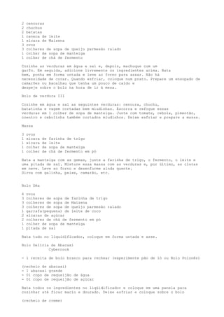 2   cenouras
2   chuchus
2   batatas
1   caneca de leite
1   xícara de Maizena
3   ovos
3   colheres de sopa de queijo parmesão ralado
1   colher de sopa de manteiga
1   colher de chá de fermento

Cozinhe as verduras em água e sal e, depois, machuque com um
garfo. Em seguida, adicione livremente os ingredientes acima. Bata
bem, ponha em forma untada e leve ao forno para assar. Não há
necessidade de corar. Quando esfriar, coloque num prato. Prepare um ensopado de
camarões ou bacalhau que tenha um pouco de caldo e
despeje sobre o bolo na hora de ir à mesa.

Bolo de verdura III

Cozinhe em água e sal as seguintes verduras: cenoura, chuchu,
batatinha e vagem cortadas bem miudinhas. Escorra e refogue essas
verduras em 1 colher de sopa de manteiga. Junte com tomate, cebola, pimentão,
coentro e cebolinha também cortados miudinhos. Deixe esfriar e prepare a massa.

Massa

3   ovos
1   xícara   de   farinha de trigo
1   xícara   de   leite
1   colher   de   sopa de manteiga
1   colher   de   chá de fermento em pó

Bata a manteiga com as gemas, junte a farinha de trigo, o fermento, o leite e
uma pitada de sal. Misture essa massa com as verduras e, por último, as claras
em neve. Leve ao forno e desenforme ainda quente.
Sirva com galinha, peixe, camarão, etc.


Bolo Déa

4   ovos
3   colheres de sopa de farinha de trigo
3   colheres de sopa de Maizena
3   colheres de sopa de queijo parmesão ralado
1   garrafa(pequena) de leite de coco
2   xícaras de açúcar
2   colheres de chá de fermento em pó
1   colher de sopa de manteiga
1   pitada de sal

Bata tudo no liquidificador, coloque em forma untada e asse.

Bolo Delícia de Abacaxi
            Cybercook

- 1 receita de bolo branco para rechear (experimente pão de ló ou Bolo Polonês)

(recheio de abacaxi)
- 1 abacaxi grande
- 01 copo de requeijão de água
- 01 copo de requeijão de açúcar

Bata todos os ingredientes no liqüidificador e coloque em uma panela para
cozinhar até ficar macio e dourado. Deixe esfriar e coloque sobre o bolo

(recheio de creme)
 