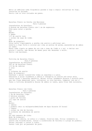 Abrir as amêijoas numa frigideira grande e logo a seguir retirá-las do fogo.
Juntá-las ao guisado.
Servir com os ovos cortados em gomos.




Bacalhau Fresco na Grelha com Maionese
                          Para 6 pessoas
Ingredientes do bacalhau:
6 postas de bacalhau fresco com 1 cm de espessura
Óleo para untar a grelha
Sal
MOLHO:
2 gemas
1/2 de azeite leve
1 colher de sopa de limão
Sal
Modo de preparar:
Untar muito ligeiramente a grelha com azeite e adicionar sal.
Levá-la a fogo forte e colocar por cima as postas de peixe, passando-as de ambos
os lados.
Bater numa tigela as gemas de ovo com o sumo de limão e o sal. e deitar aos
poucos o azeite, sem deixar de mexer para não desandar o molho.
Servir com maionese.



Tortilha de Bacalhau Fresco
                  Para 6 pessoas
Ingredientes do bacalhau:
300 gr de bacalhau fresco
1/4 kg de cebolas
6 ovos
Sal
6 colheres de azeite
Modo de preparar:
Desfazer o peixe tirando-lhe todas as espinhas e a pele.
Descascar e picar finamente a cebola e refogá-la no azeite até estar mole.
Juntar então o bacalhau desfeito, deixar fritar levemente durante 2 minutos para
que não fique demasiado seco, incorporar os ovos batidos, temperar com sal e
fazer a tortilha deixando-a dourar de ambos os lados, para ficar bem suculenta.



Bacalhau Fresco com Cidra
               Para 6 pessoas
Ingredientes do bacalhau:
1 kg de bacalhau limpo
2 batatas grandes
1 prato de farinha
1/2 copo de azeite
Sal
Molho:
1 cebola
1 pimento seco ou malagueta(demolhado em água durante 24 horas)
1 tomate
1 colher de chá de farinha
6 colheres de sobremesa de azeite
Sal
Um copo pequeno de cidra
Modo de preparar:
Descascar a cebola, os alhos e o tomate. Picá-los bem. Fritar levemente no
azeite até ficarem moles. Juntar a colherzinha de farinha e a polpa do pimento.
Deixar reforgar e juntar a cidra.
Passar tudo por um passador de purê.
 