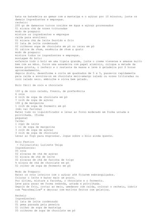 bata na batedeira as gemas com a manteiga e o açúcar por 10 minutos, junte os
demais ingredientes e empregue.
recheio:
200 gr de damascos turcos cozidos em água e açúcar processados
01 xícara chá de nozes trituradas
modo de preparo:
misture os ingredientes e empregue
calda para envolver:
01 xícara chá de leite fervido e frio
01 lata de leite condensado
02 colheres sopa de chocolate em pó ou cacau em pó
01 cálice de rhum, essência de rhum a gosto
modo de preparo:
misture todos os ingredientes e empregue.
montagem do bolo:
esfarele todo o bolo em uma tigela grande, junte o creme vienense e amasse muito
bem com as mãos. forre uma assadeira com papel alumínio, coloque a metade da
massa pronta, o recheio e o restante da massa e leve à geladeira por 6 horas
aproximadamente.
depois disto, desenforme e corte em quadrados de 5 x 5, passe-os rapidamente
pela calda e envolva-os em chocolate meio-amargo ralado ou nozes trituradas ou
coco ralado seco. embrulhe e sirva bem gelado.

Bolo fácil de coco e chocolate

100 g de coco ralado, fresco, de preferência
6 ovos
6 colh de sopa de chocolate em pó
7 colh de sopa de açúcar
100 g de margarina
1 colh de sopa de fermento em pó
(não vai farinha)
Bater tudo no liquidificador e levar ao forno moderado em forma untada e
polvilhada. (forma
pequena)
Calda:
1 copo de leite
1 cl de sopa de margarina
3 colh de sopa de açúcar
3 colh de sopa de chocolate
Levar ao fogo para engrossar. Jogue sobre o bolo ainda quente.

Bolo Festivo
 - Culinarista: Luzinete Veiga
Ingredientes:
05 ovos
02 xícaras de chá de açúcar
01 xícara de chá de leite
02 xícaras de chá de farinha de trigo
½ xícara de chá de chocolate em pó
01 colher de sopa de fermento em pó

Modo de Preparo:
Bater os ovos inteiros com o açúcar até ficarem esbranquiçados.
Colocar o leite e bater mais um pouco.
Por último, misture a farinha, o chocolate e o fermento.
Leve para assar em forma redonda, untada e polvilhada.
Depois de frio, cortar ao meio, umedecer com calda, colocar o recheio, cobrir
com "marshmallow" e decorar com motivos feitos com gelatina.

Recheio
Ingredientes:
01 lata de leite condensado
01 gema passada pela peneira
01 colher de sopa de manteiga
05 colheres de sopa de chocolate em pó
 