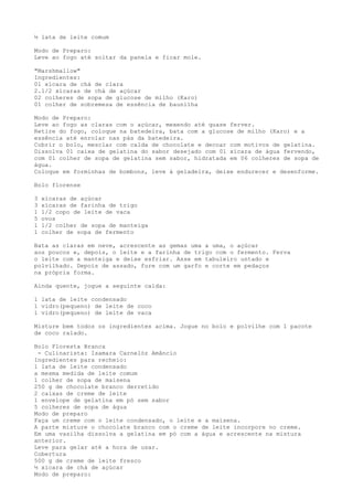 ½ lata de leite comum

Modo de Preparo:
Leve ao fogo até soltar da panela e ficar mole.

"Marshmallow"
Ingredientes:
01 xícara de chá de clara
2.1/2 xícaras de chá de açúcar
02 colheres de sopa de glucose de milho (Karo)
01 colher de sobremesa de essência de baunilha

Modo de Preparo:
Leve ao fogo as claras com o açúcar, mexendo até quase ferver.
Retire do fogo, coloque na batedeira, bata com a glucose de milho (Karo) e a
essência até enrolar nas pás da batedeira.
Cobrir o bolo, mesclar com calda de chocolate e decoar com motivos de gelatina.
Dissolva 01 caixa de gelatina do sabor desejado com 01 xícara de água fervendo,
com 01 colher de sopa de gelatina sem sabor, hidratada em 06 colheres de sopa de
água.
Coloque em forminhas de bombons, leve à geladeira, deixe endurecer e desenforme.

Bolo florense

3   xícaras de açúcar
3   xícaras de farinha de trigo
1   1/2 copo de leite de vaca
5   ovos
1   1/2 colher de sopa de manteiga
1   colher de sopa de fermento

Bata as claras em neve, acrescente as gemas uma a uma, o açúcar
aos poucos e, depois, o leite e a farinha de trigo com o fermento. Ferva
o leite com a manteiga e deixe esfriar. Asse em tabuleiro untado e
polvilhado. Depois de assado, fure com um garfo e corte em pedaços
na própria forma.

Ainda quente, jogue a seguinte calda:

1 lata de leite condensado
1 vidro(pequeno) de leite de coco
1 vidro(pequeno) de leite de vaca

Misture bem todos os ingredientes acima. Jogue no bolo e polvilhe com 1 pacote
de coco ralado.

Bolo Floresta Branca
 - Culinarista: Isamara Carnelóz Amâncio
Ingredientes para recheio:
1 lata de leite condensado
a mesma medida de leite comum
1 colher de sopa de maisena
250 g de chocolate branco derretido
2 caixas de creme de leite
1 envelope de gelatina em pó sem sabor
5 colheres de sopa de água
Modo de preparo
Faça um creme com o leite condensado, o leite e a maisena.
A parte misture o chocolate branco com o creme de leite incorpore no creme.
Em uma vasilha dissolva a gelatina em pó com a água e acrescente na mistura
anterior.
Leve para gelar até a hora de usar.
Cobertura
500 g de creme de leite fresco
½ xícara de chá de açúcar
Modo de preparo:
 