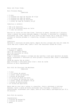 Bater até ficar firme.

Bolo Floresta Negra
                  Cybercook

-   8   ovos
-   6   colheres de sopa de farinha de trigo
-   8   colheres de sopa de açúcar
-   3   colheres de sopa de chocolate
-   1   colher de sopa de fermento em pó

Cobertura e recheio:

- 500 g de chantilly
- 250 g de chocolate barra ao leite
- 1 vidro de cerejas

Bata-se as claras em neve bem firme. Junta-se as gemas, batendo por 5 minutos,
junta o açúcar aos poucos batendo sempre, a farinha, o chocolate e o fermento,
misturando com a mão. Depois de frio corte ao meio molhe com a calda da cereja,
coloque as cerejas picadas e o chantilly, coloque a outra parte e torne a
molhar.

Cobertura:
Derreter o chocolate em banho maria. Depois de frio coloque uma lata de creme de
leite sem soro e bater bem. Cubra o bolo com chocolate ralado em tiras.


Bolo floresta negra
- Isamara C. Amâncio
200 g de chocolate amargo
400 g de chocolate ao leite
Modo de preparo
Pique o chocolate amargo e coloque em uma vasilha e leve para derreter em banho
maria, acrescente o chocolate ao leite picado e dissolva bem. Fazer a modelagem.
Calda
Calda de cereja (de um vidro)
Água filtrada o suficiente para tirar o doce da calda
Misture os dois ingredientes


Bolo Fofo de Chocolate com Maionese
                  Cybercook

-   3 ovos
-   1 1/2 xícara de açúcar
-   1 colher (chá) de baunilha
-   1 xícara de maionese
-   1/2 xícara de amido de milho
-   1 1/2 xícara de farinha de trigo
-   1 colher (sopa) de fermento em pó
-   1 xícara de achocolatado
-   1/2 xícara de água morna

Bater bem os ovos com o açúcar e a baunilha. Junte a maionese e continue
batendo. Junte o amido de milho misturado com a farinha, o fermento e o
achocolatado, alternando com a água. Leve ao forno médio, pré-aquecido por 50 a
60 minutos.


Bolo Fofo de Laranja

Ingredientes:
1 ½ Xícara de margarina
2 ½ Xícara de açúcar
4 gemas
 
