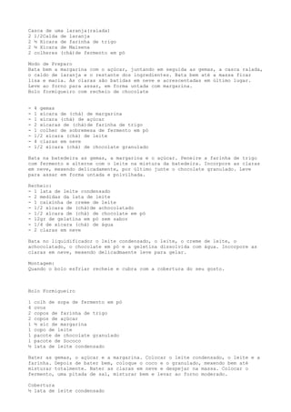 Casca de uma laranja(ralada)
2 1/2Calda de laranja
2 ½ Xícara de farinha de trigo
2 ½ Xícara de Maisena
2 colheres (chá)de fermento em pó

Modo de Preparo
Bata bem a margarina com o açúcar, juntando em seguida as gemas, a casca ralada,
o caldo de laranja e o restante dos ingredientes. Bata bem até a massa ficar
lisa e macia. As claras são batidas em neve e acrescentadas em último lugar.
Leve ao forno para assar, em forma untada com margarina.
Bolo formigueiro com recheio de chocolate


-   4 gemas
-   1 xícara de (chá) de margarina
-   1 xícara (chá) de açúcar
-   2 xícaras de (chá)de farinha de trigo
-   1 colher de sobremesa de fermento em pó
-   1/2 xícara (chá) de leite
-   4 claras em neve
-   1/2 xícara (chá) de chocolate granulado

Bata na batedeira as gemas, a margarina e o açúcar. Peneire a farinha de trigo
com fermento e alterne com o leite na mistura da batedeira. Incorpore as claras
em neve, mexendo delicadamente, por último junte o chocolate granulado. Leve
para assar em forma untada e polvilhada.

Recheio:
- 1 lata de leite condensado
- 2 medidas da lata de leite
- 1 caixinha de creme de leite
- 1/2 xícara de (chá)de achocolatado
- 1/2 xícara de (chá) de chocolate em pó
- 12gr de gelatina em pó sem sabor
- 1/4 de xícara (chá) de água
- 2 claras em neve

Bata no liquidificador o leite condensado, o leite, o creme de leite, o
achocolatado, o chocolate em pó e a geletina dissolvida com água. Incorpore as
claras em neve, mexendo delicadmaente leve para gelar.

Montagem:
Quando o bolo esfriar recheie e cubra com a cobertura do seu gosto.



Bolo Formigueiro

1   colh de sopa de fermento em pó
4   ovos
2   copos de farinha de trigo
2   copos de açúcar
1   ½ xíc de margarina
1   copo de leite
1   pacote de chocolate granulado
1   pacote de Sococo
½   lata de leite condensado

Bater as gemas, o açúcar e a margarina. Colocar o leite condensado, o leite e a
farinha. Depois de bater bem, coloque o coco e o granulado, mexendo bem até
misturar totalmente. Bater as claras em neve e despejar na massa. Colocar o
fermento, uma pitada de sal, misturar bem e levar ao forno moderado.

Cobertura
½ lata de leite condensado
 
