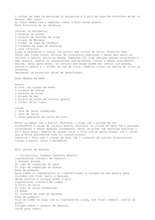 1 colher de sopa de manteiga ou margarina e 5 colh de sopa de chocolate em pó ou
Nescau. Não levar
ao fogo: mexer bem e espalhar cobre o bolo ainda quente.
Bolo futurista da Lu Caldeira

Colocar na batedeira:
2 xícaras de açúcar
2 xícaras de farinha de trigo
1 xícara de maizena
1 colher de sopa de fermento
3 colheres de sopa de manteiga
4 ovos inteiros
Ligar a batedeira e juntar aos poucos uma xícara de leite. Misturar bem.
Untar uma forma coroa. Colocar em intervalos regulares 3 maçãs das quais se
retirou o centro. Entre as maçãs, espalhar 250 g de ameixas pretas escaldadas e
sem caroços. Cobrir os ingredientes com groselha. Juntar a massa previamente
batida. Levar para assar. Os centros das maçãs podem ser cheios com passas,
açúcar e canela e 1 colher de chá de licor. Pode-se juntar um cálice de licor ou
groselha.
Descansar um pouquinho antes de desenformar.

BOLO GELADO DA DANI

massa:
4 ovos (as claras em neve)
2 xícaras de açúcar
2 xícaras de trigo
1 pitada de sal
1 xícara de calda de laranja quente
1 colher de pó royal

calda:
1 lata de leite condensado
1 lata de leite
1 vidro pequendo de leite de coco.

Bater as gemas com o açúcar. Misturar o trigo com a pitada de sal
acrescentar a calda de laranja quente. Misturar as claras em neve com o póroyal,
acrescentar à massa mexendo suavemente. Untar um pirex com manteiga ecolocar o
bolo para assar. Depois de assado furar o bolo com um garfo eregar com a calda
que é feita batendo-se tudo no liquidificador.
Cobre-se o bolo com 2 claras em neve com 2 colheres de açúcar, salpicarcoco
ralado a gosto, levar à geladeira.


Bolo gelado de abacaxi

 - Culinarista: Isamara Carnelóz Amâncio
ingredientes (recheio de abacaxi)
1 abacaxi grande
01 copo de requeijão de água
01 copo de requeijão de açúcar
modo de preparo
bata todos os ingredientes no liquidificador e coloque em uma panela para
cozinhar até ficar macio e dourado.
deixe esfriar e coloque sobre o bolo.
ingredientes (recheio de creme)
½ litro de leite
01 lata de leite condensado
02 gemas
02 colheres de sopa de maisena
modo de preparo:
faça um creme no fogo com os ingredientes acima, até ficar cremoso. esfrie um
pouco.
coloque sobre o recheio de abacaxi.
calda para regar:
 