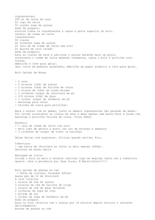 ingredientes:
200 ml de leite de coco
01 copo de leite
01 colher sopa de açúcar
modo de preparo:
misture todos os ingredientes e regue a parte superior do bolo.
recheio de creme de leite
ingredientes:
02 claras
02 colheres sopa de açúcar
01 lata de de creme de leite sem soro
01 pacote de coco ralado
modo de preparo:
bata as claras em neve e adicione o açúcar batendo mais um pouco.
acrescente o creme de leite mexendo levemente, cubra o bolo e polvilhe coco
ralado.
embrulhe e leve para gelar.
obs: corte em pedaços quadrados, embrulhe em papel alumínio e leve para gelar.

Bolo Gelado de Nozes


-   6 ovos
-   2 xícaras (chá) de açúcar
-   2 xícaras (chá) de farinha de rosca
-   1 xícara de (chá) de nozes moidas
-   3 colheres (sopa) de chocolate em pó
-   3/4 xícara (chá) de água
-   1 colher (sopa) de fermento em pó
-   manteiga para untar
-   farinha de rosca para polvilhar.

Bata o açúcar com as gemas, junte os demais ingredientes não parando de mexer.
Por último acrescente as claras em neve e mexa apenas sem bater.Unte a forma com
manteiga e polvilhe farinha de rosca. Forno médio

Recheio:
- 1 lata de creme de leite com soro
- meio copo de géleia a gosto (eu uso de morango e damasco)
- 3 colheres de (sopa) de vinho (a escolha)

Deixe ferver até engrossar. Utilize quando estiver frio.

Cobertura:
- uma barra de chocolate ao leite ou meio amargo (200g).
Derreter em banho maria

Montagem da torta:
Divida o bolo ao meio e recheie cubrindo logo em seguida cubra com a cobertura
quente. Leve a geladeira por duas horas. É Maravilhoso!!!!!


Bolo gelado de passas ao rum
 - Chefe de cozinha: Jurandyr Afonso
massa pão de ló de chocolate
6 ovos inteiros
1 xícara de chá de açúcar
3 xícaras de chá de farinha de trigo
1 xícara de chá de água fervendo
2 colheres de sopa de óleo
1 pitada de sal
1 colher de sopa de fermento em pó
modo de preparo
bata os ovos inteiros com o açúcar por 10 minutos depois misture o restante
delicadamente.
mousse de passas ao rum
 