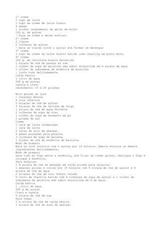 1º creme
1 copo de leite
1 copo de creme de leite fresco
4 gemas
1 colher (sobremesa) de amido de milho
100 g. de açúcar
· faça um creme e deixe esfriar.
2º creme
2 claras
2 colheres de açúcar
· bata as claras junte o açúcar até formar um merengue
3º creme
1 copo de creme de leite fresco batido como chantily em ponto mole.
4º creme
100 g. de chocolate branco derretido
1 xícara de chá de passas ao rum
1 colher de sopa de gelatina sem sabor dissolvida em ¼ xícara de água
1 colher de sobremesa de essência de baunilha
· junte tudo delicadamente
caldo básico
1 litro de água
500 g de açúcar
canela e cravo
rendimento: 15 à 20 porções

Bolo gelado do jura
- Jurandyr Afonso
6 ovos inteiros
2 xícaras de chá de açúcar
3 xícaras de chá de farinha de trigo
1 xícara de chá de água fervente
2 colheres de sopa de óleo
1 colher de sopa de fermento em pó
1 pitada de sal
Creme
1 lata de leite condensado
1 lata de leite
2 latas de suco de abacaxi
4 gemas passadas pela peneira
3 colheres de sopa de maisena
1 colher de chá de essência de baunilha
Modo de preparo
Bata os ovos inteiros com o açúcar por 10 minutos. Depois misture os demais
ingredientes delicadamente.
Modo de preparo
Leve tudo ao fogo menos a essência, até ficar um creme grosso. Desligue o fogo e
coloque a essência.
Para salpicar
1 ½ xícara de chá de pêssego em calda picado para salpicar
1 abacaxi picado e cozido por 15 minutos com ½ xícara de chá de açúcar e ½
xícara de chá de água
2 xícaras de chá de coco fresco ralado
½ litro de chantily batido com 4 colheres de sopa de açúcar e 1 colher de
sobremesa de gelatina sem sabor dissolvida em ¼ de água.
Calda básica
1 .litro de água
500 g de açúcar
Cravo e canela
½ xícara de chá de rum
Para regar
1 ½ xícara de chá de calda básica
1 xícara de chá de suco de abacaxi
 