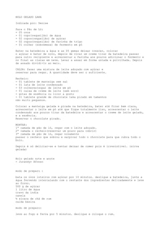 BOLO GELADO LAKA

Indicada por: Denise

Para   o Pão de Ló:
- 05   ovos
- 01   copo(requeijão) de água
- 02   copos(requeijão) de açúcar
- 02   copos(requeijão) de farinha de trigo
- 01   colher (sobremesa) de fermento em pó

Bater na batedeira a água e as 05 gemas deixar crescer, colocar
o açúcar e bater de novo, depois de virar um creme tirar da batedeira passar
para outro recipiente e acrescentar a farinha aos poucos adicionar o fermento e
no final as claras em neve. Levar a assar em forma untada e polvilhada. Depois
de assado dividi-lo ao meio.

CALDA: fazer uma mistura de leite adoçado com açúcar e
reservar para regar. A quantidade deve ser o suficiente.

Recheio:
- 01 tablete de manteiga sem sal
- 01 lata de leite condensado
- 03 colheres(sopa) de leite em pó
- 01 caixa de creme de leite (sem soro)
- gotas de essência ou licor a gosto
- 01 tablete grande de chocolate laka picado em tamanhos
não muito pequenos.

Colocar a manteiga gelada e picada na batedeira, bater até ficar bem clara,
acrescentar o leite em pó até que fique totalmente liso, acrescentar o leite
condensado aos poucos tirar da batedeira e acrescentar o creme de leite gelado,
e a essência.
Reservar o chocolate picado.

MONTAR:
1ª camada de pão de ló, regar com o leite adoçado.
2ª camada o recheio(reservar um pouco para cobrir)
3ª camada de pão de ló, regar novamente
passar o recheio que sobrou e salpicar todo o chocolate para que cubra todo o
bolo.

Depois é só deliciar-se e tentar deixar de comer pois é irresistível. (sirva
gelada)


Bolo gelado note e anote
- Jurandyr Afonso


modo de preparo :

bata os ovos inteiros com açúcar por 10 minutos. desligue a batedeira, junte a
água fervendo intercalando com o restante dos ingredientes delicadamente e leve
ao forno.
500 g de açúcar
1 litro de água
cravo da índia
canela
½ xícara de chá de rum
calda básica

modo de preparo:

leve ao fogo e ferva por 5 minutos. desligue e coloque o rum.
 