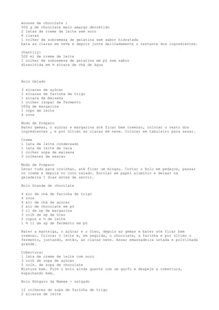 mousse de chocolate :
500 g de chocolate meio amargo derretido
2 latas de creme de leite sem soro
8 claras
1 colher de sobremesa de gelatina sem sabor hidratada
bata as claras em neve e depois junte delicadamente o restante dos ingredientes.

chantily:
500 ml de creme de leite
1 colher de sobremesa de gelatina em pó sem sabor
dissolvida em ½ xícara de chá de água



Bolo Gelado

3 xícaras de açúcar
2 xícaras de farinha de trigo
1 xícara de maisena
1 colher (sopa) de fermento
200g de margarina
1 copo de leite
4 ovos

Modo de Preparo
Bater gemas, o açúcar e margarina até ficar bem cremoso, colocar o resto dos
ingredientes , e por último as claras em neve. Colocar em tabuleiro para assar.

Creme
1 lata de leite condensado
1 lata de leite de vaca
1 colher sopa de maisena
3 colheres de nescau

Modo de Preparo
Levar tudo para cozinhar, até ficar um mingau. Cortar o bolo em pedaços, passar
no creme e depois no coco ralado. Enrolar em papel alumínio e deixar na
geladeira 1 dias antes de servir.

Bolo Grande de chocolate

4   xíc de chá de farinha de trigo
4   ovos
4   xíc de chá de açúcar
2   xíc de chocolate em pó
3   cl de sp de margarina
3   colh de sp de óleo
2   copos e ½ de leite
1   ½ cl de sp de fermento em pó

Bater a manteiga, o açúcar e o óleo, depois as gemas e bater até ficar bem
cremoso. Colocar o leite e, em seguida, o chocolate, a farinha e por último o
fermento, juntando, então, as claras neve. Assar emassadeira untada e polvilhada
grande.

Cobertura:
1 lata de creme de leite com soro
3 colh de sopa de açúcar
5 colh. de sopa de chocolate
Misture bem. Fure o bolo ainda quente com um garfo e despeje a cobertura,
espalhando bem.

Bolo Húngaro da Mamae - salgado

12 colheres de sopa de farinha de trigo
2 xícaras de leite
 