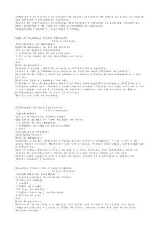 Temperar e enfarinhar os bocados de peixe. Fritá-los de ambos os lados no azeite
até estarem ligeiramente dourados.
Fritar em fogo branco as batatas descascadas e cortadas às rodelas. Passá-las
para um pirex e colocar em cima os bocados de bacalhau.
Cobrir com o molho e levar para o forno.


Rabo de Bacalhau Fresco Recheado
                       Para 6 pessoas.
Ingredientes do bacalhau:
Rabo de bacalhau de 1,5 kg inteiro
250 gr de gambas descascadas
2 colheres de sopa de salsa picada
1 fatia de miolo de pão demolhado em leite
1 ovo
Sal
Modo de preparar:
Escamar o peixe, abri-lo ao meio e retirar-lhe a espinha.
Cortar a cebola finamente e levá-la ao fogo em duas colheres de azeite.
Retirá-la do fogo, juntar as gambas e a salsa, a fatia de pão esmagada e o ovo
batido.
Misturar tudo e temperar com sal.
Colocar o rabo de bacalhau aberto ao meio numa superfície plana e distribuir o
refogado sobre ele. Fechar e cozer bem as bordas. Colocar num tabuleiro de ir ao
forno, regar com as 3 colheres de azeite, temperar com sal e levar ao forno
previamente aquecido durante 20 minutos.
Servir com tomates assados.



Almôndegas de Bacalhau Fresco
                  Para 6 pessoas.
Ingredientes:
500 gr de bacalhau fresco limpo
uma fatia de pão de forma molhado em leite
1/2 dente de alho pequeno
4 colheres de sopa de salsa picada
2 ovos
farinha para envolver
óleo para fritar
Modo de preparar:
Desfazer o peixe. Desfazer a fatia de pão sobre o bacalhau. Picar o dente de
alho. Bater os ovos. Misturar tudo com a salsa. Formar umas bolas, enfarinhá-las
e fritá-las.
Para o molho, fritar a fatia de pão e o alho inteiro. Num almofariz, moer as
flores de açafrão com o dente de alho e o pão frito. Temperar com sal.
Deitar numa caçarola com 2 copos de água. Juntar as almôndegas e deixá-las
ferver durante 5 minutos.


Bacalhau Fresco com Alhada à Galega
                       Para 2 pessoas
Ingredientes do bacalhau:
6 postas grandes de bacalhau fresco
12 batatas médias
1 cebola
1 folha de louro
1/2 copo de azeite
1 colher rasa de pimentão doce
3 dentes de alho
Sal
Modo de preparar:
Descascar as batatas e a cebola. Cortá-las aos bocados. Cobri-las com água,
temperar com sal e juntar a folha de louro. Deixar cozer até que as batatas
estejam tenras.
 